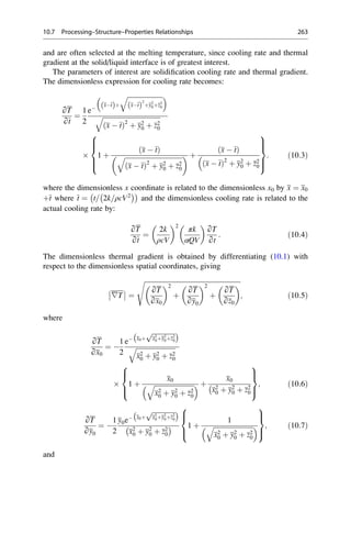 and are often selected at the melting temperature, since cooling rate and thermal
gradient at the solid/liquid interface is of greatest interest.
The parameters of interest are solidification cooling rate and thermal gradient.
The dimensionless expression for cooling rate becomes:
∂T
∂t
¼
1
2
e
xt
ð Þþ
ﬃﬃﬃﬃﬃﬃﬃﬃﬃﬃﬃﬃﬃﬃﬃﬃﬃﬃﬃﬃﬃﬃ
xt
ð Þ
2
þy2
0þz2
0
q
 
ﬃﬃﬃﬃﬃﬃﬃﬃﬃﬃﬃﬃﬃﬃﬃﬃﬃﬃﬃﬃﬃﬃﬃﬃﬃﬃﬃﬃﬃﬃﬃﬃﬃﬃﬃ
x  t
ð Þ2
þ y2
0 þ z2
0
q
 1 þ
x  t
ð Þ
ﬃﬃﬃﬃﬃﬃﬃﬃﬃﬃﬃﬃﬃﬃﬃﬃﬃﬃﬃﬃﬃﬃﬃﬃﬃﬃﬃﬃﬃﬃﬃﬃﬃﬃﬃ
x  t
ð Þ2
þ y2
0 þ z2
0
q
  þ
x  t
ð Þ
x  t
ð Þ2
þ y2
0 þ z2
0

8





:
9


=


;
: ð10:3Þ
where the dimensionless x coordinate is related to the dimensionless x0 by x ¼ x0
þt where t ¼ t= 2k=ρcV2
 
 
and the dimensionless cooling rate is related to the
actual cooling rate by:
∂T
∂t
¼
2k
ρcV
 2
πk
αQV
 
∂T
∂t
: ð10:4Þ
The dimensionless thermal gradient is obtained by differentiating (10.1) with
respect to the dimensionless spatial coordinates, giving
∇T ¼
ﬃﬃﬃﬃﬃﬃﬃﬃﬃﬃﬃﬃﬃﬃﬃﬃﬃﬃﬃﬃﬃﬃﬃﬃﬃﬃﬃﬃﬃﬃﬃﬃﬃﬃﬃﬃﬃﬃﬃﬃﬃﬃﬃﬃﬃﬃﬃﬃﬃﬃﬃﬃﬃﬃﬃﬃﬃﬃ
∂T
∂x0
 2
þ
∂T
∂y0
 2
þ
∂T
∂z0
 
s
; ð10:5Þ
where
∂T
∂x0
¼ 
1
2
e x0þ
ﬃﬃﬃﬃﬃﬃﬃﬃﬃﬃﬃﬃﬃﬃ
x2
0þy2
0þz2
0
p
 
ﬃﬃﬃﬃﬃﬃﬃﬃﬃﬃﬃﬃﬃﬃﬃﬃﬃﬃﬃﬃﬃﬃﬃﬃ
x2
0 þ y2
0 þ z2
0
q
 1 þ
x0
ﬃﬃﬃﬃﬃﬃﬃﬃﬃﬃﬃﬃﬃﬃﬃﬃﬃﬃﬃﬃﬃﬃﬃﬃ
x2
0 þ y2
0 þ z2
0
q
  þ
x0
x2
0 þ y2
0 þ z2
0

8



:
9

=

;
; ð10:6Þ
∂T
∂y0
¼ 
1
2
y0e x0þ
ﬃﬃﬃﬃﬃﬃﬃﬃﬃﬃﬃﬃﬃﬃ
x2
0þy2
0þz2
0
p
 
x2
0 þ y2
0 þ z2
0
  1 þ
1
ﬃﬃﬃﬃﬃﬃﬃﬃﬃﬃﬃﬃﬃﬃﬃﬃﬃﬃﬃﬃﬃﬃﬃﬃ
x2
0 þ y2
0 þ z2
0
q
 
8



:
9

=

;
; ð10:7Þ
and
10.7 Processing–Structure–Properties Relationships 263
 