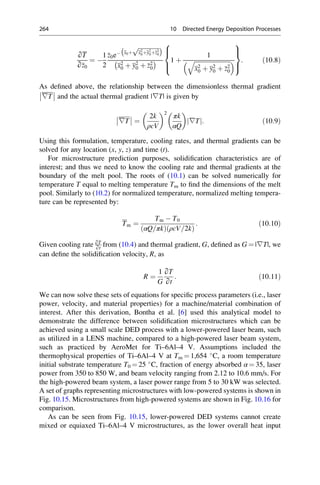 ∂T
∂z0
¼ 
1
2
z0e x0þ
ﬃﬃﬃﬃﬃﬃﬃﬃﬃﬃﬃﬃﬃﬃ
x2
0þy2
0þz2
0
p
 
x2
0 þ y2
0 þ z2
0
  1 þ
1
ﬃﬃﬃﬃﬃﬃﬃﬃﬃﬃﬃﬃﬃﬃﬃﬃﬃﬃﬃﬃﬃﬃﬃﬃ
x2
0 þ y2
0 þ z2
0
q
 
8



:
9

=

;
: ð10:8Þ
As defined above, the relationship between the dimensionless thermal gradient
∇T and the actual thermal gradient |∇T| is given by
∇T ¼
2k
ρcV
 2
πk
αQ
 
∇T
j j: ð10:9Þ
Using this formulation, temperature, cooling rates, and thermal gradients can be
solved for any location (x, y, z) and time (t).
For microstructure prediction purposes, solidification characteristics are of
interest; and thus we need to know the cooling rate and thermal gradients at the
boundary of the melt pool. The roots of (10.1) can be solved numerically for
temperature T equal to melting temperature Tm to find the dimensions of the melt
pool. Similarly to (10.2) for normalized temperature, normalized melting tempera-
ture can be represented by:
Tm ¼
Tm  T0
αQ=πk
ð Þ ρcV=2k
ð Þ
: ð10:10Þ
Given cooling rate ∂T
∂t
from (10.4) and thermal gradient, G, defined as G ¼ |∇T|, we
can define the solidification velocity, R, as
R ¼
1
G
∂T
∂t
: ð10:11Þ
We can now solve these sets of equations for specific process parameters (i.e., laser
power, velocity, and material properties) for a machine/material combination of
interest. After this derivation, Bontha et al. [6] used this analytical model to
demonstrate the difference between solidification microstructures which can be
achieved using a small scale DED process with a lower-powered laser beam, such
as utilized in a LENS machine, compared to a high-powered laser beam system,
such as practiced by AeroMet for Ti–6Al–4 V. Assumptions included the
thermophysical properties of Ti–6Al–4 V at Tm ¼ 1,654 
C, a room temperature
initial substrate temperature T0 ¼ 25 
C, fraction of energy absorbed α ¼ 35, laser
power from 350 to 850 W, and beam velocity ranging from 2.12 to 10.6 mm/s. For
the high-powered beam system, a laser power range from 5 to 30 kW was selected.
A set of graphs representing microstructures with low-powered systems is shown in
Fig. 10.15. Microstructures from high-powered systems are shown in Fig. 10.16 for
comparison.
As can be seen from Fig. 10.15, lower-powered DED systems cannot create
mixed or equiaxed Ti–6Al–4 V microstructures, as the lower overall heat input
264 10 Directed Energy Deposition Processes
 