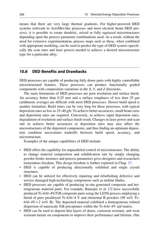 means that there are very large thermal gradients. For higher-powered DED
systems (relevant to AeroMet-like processes and most electron beam DED pro-
cess), it is possible to create dendritic, mixed or fully equiaxed microstructures
depending upon the process parameter combinations used. As a result, without the
need for extensive experimentation, process maps such as these, when combined
with appropriate modeling, can be used to predict the type of DED system (specifi-
cally the scan rates and laser power) needed to achieve a desired microstructure
type for a particular alloy.
10.8 DED Benefits and Drawbacks
DED processes are capable of producing fully dense parts with highly controllable
microstructural features. These processes can produce functionally graded
components with composition variations in the X, Y, and Z directions.
The main limitations of DED processes are poor resolution and surface finish.
An accuracy better than 0.25 mm and a surface roughness of less than 25 μm
(arithmetic average) are difficult with most DED processes. Slower build speed is
another limitation. Build times can be very long for these processes, with typical
deposition rates as low as 25–40 g/h. To achieve better accuracies, small beam sizes
and deposition rates are required. Conversely, to achieve rapid deposition rates,
degradation of resolution and surface finish result. Changes in laser power and scan
rate to achieve better accuracies or deposition rates may also affect the
microstructures of the deposited components, and thus finding an optimum deposi-
tion condition necessitates tradeoffs between build speed, accuracy, and
microstructure.
Examples of the unique capabilities of DED include:
• DED offers the capability for unparalleled control of microstructure. The ability
to change material composition and solidification rate by simply changing
powder feeder mixtures and process parameters gives designers and researchers
tremendous freedom. This design freedom is further explored in Chap. 17.
• DED is capable of producing directionally solidified and single crystal
structures.
• DED can be utilized for effectively repairing and refurbishing defective and
service damaged high-technology components such as turbine blades.
• DED processes are capable of producing in-situ generated composite and het-
erogeneous material parts. For example, Banerjee et al. [7] have successfully
produced Ti–6Al–4V/TiB composite parts using the LENS process employing a
blend of pure prealloyed Ti–6Al–4 V and elemental B powders (98 wt% Ti–
6Al–4V + 2 wt% B). The deposited material exhibited a homogeneous refined
dispersion of nanoscale TiB precipitates within the Ti–6Al–4V α/β matrix.
• DED can be used to deposit thin layers of dense, corrosion resistant, and wear
resistant metals on components to improve their performance and lifetime. One
266 10 Directed Energy Deposition Processes
 