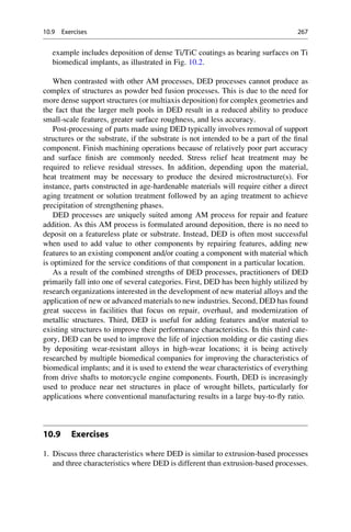 example includes deposition of dense Ti/TiC coatings as bearing surfaces on Ti
biomedical implants, as illustrated in Fig. 10.2.
When contrasted with other AM processes, DED processes cannot produce as
complex of structures as powder bed fusion processes. This is due to the need for
more dense support structures (or multiaxis deposition) for complex geometries and
the fact that the larger melt pools in DED result in a reduced ability to produce
small-scale features, greater surface roughness, and less accuracy.
Post-processing of parts made using DED typically involves removal of support
structures or the substrate, if the substrate is not intended to be a part of the final
component. Finish machining operations because of relatively poor part accuracy
and surface finish are commonly needed. Stress relief heat treatment may be
required to relieve residual stresses. In addition, depending upon the material,
heat treatment may be necessary to produce the desired microstructure(s). For
instance, parts constructed in age-hardenable materials will require either a direct
aging treatment or solution treatment followed by an aging treatment to achieve
precipitation of strengthening phases.
DED processes are uniquely suited among AM process for repair and feature
addition. As this AM process is formulated around deposition, there is no need to
deposit on a featureless plate or substrate. Instead, DED is often most successful
when used to add value to other components by repairing features, adding new
features to an existing component and/or coating a component with material which
is optimized for the service conditions of that component in a particular location.
As a result of the combined strengths of DED processes, practitioners of DED
primarily fall into one of several categories. First, DED has been highly utilized by
research organizations interested in the development of new material alloys and the
application of new or advanced materials to new industries. Second, DED has found
great success in facilities that focus on repair, overhaul, and modernization of
metallic structures. Third, DED is useful for adding features and/or material to
existing structures to improve their performance characteristics. In this third cate-
gory, DED can be used to improve the life of injection molding or die casting dies
by depositing wear-resistant alloys in high-wear locations; it is being actively
researched by multiple biomedical companies for improving the characteristics of
biomedical implants; and it is used to extend the wear characteristics of everything
from drive shafts to motorcycle engine components. Fourth, DED is increasingly
used to produce near net structures in place of wrought billets, particularly for
applications where conventional manufacturing results in a large buy-to-fly ratio.
10.9 Exercises
1. Discuss three characteristics where DED is similar to extrusion-based processes
and three characteristics where DED is different than extrusion-based processes.
10.9 Exercises 267
 