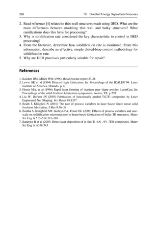 2. Read reference [4] related to thin-wall structures made using DED. What are the
main differences between modeling thin wall and bulky structures? What
ramifications does this have for processing?
3. Why is solidification rate considered the key characteristic to control in DED
processing?
4. From the literature, determine how solidification rate is monitored. From this
information, describe an effective, simple closed-loop control methodology for
solidification rate.
5. Why are DED processes particularly suitable for repair?
References
1. Keicher DM, Miller WD (1998) Metal powder report 53:26
2. Lewis GK et al (1994) Directed light fabrication. In: Proceedings of the ICALEO’94. Laser
Institute of America, Orlando, p 17
3. House MA, et al (1996) Rapid laser forming of titanium near shape articles: LaserCast. In:
Proceedings of the solid freeform fabrication symposium, Austin, TX, p 239
4. Liu W, DuPont JN (2003) Fabrication of functionally graded TiC/Ti composites by Laser
Engineered Net Shaping. Scr Mater 48:1337
5. Beuth J, Klingbeil N (2001) The role of process variables in laser based direct metal solid
freeform fabrication. J Met 9:36–39
6. Bontha S, Klingbeil NW, Kobryn PA, Fraser HL (2009) Effects of process variables and size-
scale on solidification microstructure in beam-based fabrication of bulky 3D structures. Mater
Sci Eng A 513–514:311–318
7. Banerjee R et al (2003) Direct laser deposition of in situ Ti–6Al–/4V–/TiB composites. Mater
Sci Eng A A358:343
268 10 Directed Energy Deposition Processes
 