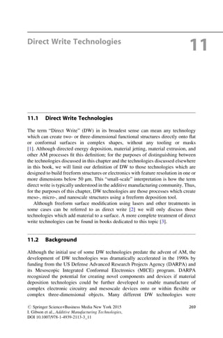 Direct Write Technologies
11
11.1 Direct Write Technologies
The term “Direct Write” (DW) in its broadest sense can mean any technology
which can create two- or three-dimensional functional structures directly onto flat
or conformal surfaces in complex shapes, without any tooling or masks
[1]. Although directed energy deposition, material jetting, material extrusion, and
other AM processes fit this definition; for the purposes of distinguishing between
the technologies discussed in this chapter and the technologies discussed elsewhere
in this book, we will limit our definition of DW to those technologies which are
designed to build freeform structures or electronics with feature resolution in one or
more dimensions below 50 μm. This “small-scale” interpretation is how the term
direct write is typically understood in the additive manufacturing community. Thus,
for the purposes of this chapter, DW technologies are those processes which create
meso-, micro-, and nanoscale structures using a freeform deposition tool.
Although freeform surface modification using lasers and other treatments in
some cases can be referred to as direct write [2] we will only discuss those
technologies which add material to a surface. A more complete treatment of direct
write technologies can be found in books dedicated to this topic [3].
11.2 Background
Although the initial use of some DW technologies predate the advent of AM, the
development of DW technologies was dramatically accelerated in the 1990s by
funding from the US Defense Advanced Research Projects Agency (DARPA) and
its Mesoscopic Integrated Conformal Electronics (MICE) program. DARPA
recognized the potential for creating novel components and devices if material
deposition technologies could be further developed to enable manufacture of
complex electronic circuitry and mesoscale devices onto or within flexible or
complex three-dimensional objects. Many different DW technologies were
# Springer Science+Business Media New York 2015
I. Gibson et al., Additive Manufacturing Technologies,
DOI 10.1007/978-1-4939-2113-3_11
269
 