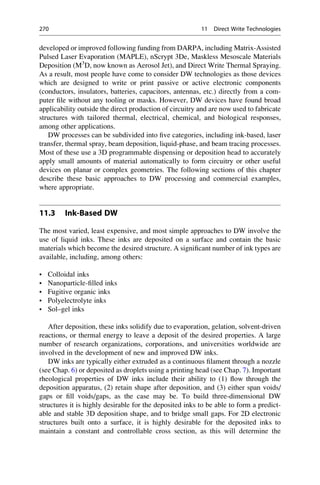 developed or improved following funding from DARPA, including Matrix-Assisted
Pulsed Laser Evaporation (MAPLE), nScrypt 3De, Maskless Mesoscale Materials
Deposition (M3
D, now known as Aerosol Jet), and Direct Write Thermal Spraying.
As a result, most people have come to consider DW technologies as those devices
which are designed to write or print passive or active electronic components
(conductors, insulators, batteries, capacitors, antennas, etc.) directly from a com-
puter file without any tooling or masks. However, DW devices have found broad
applicability outside the direct production of circuitry and are now used to fabricate
structures with tailored thermal, electrical, chemical, and biological responses,
among other applications.
DW processes can be subdivided into five categories, including ink-based, laser
transfer, thermal spray, beam deposition, liquid-phase, and beam tracing processes.
Most of these use a 3D programmable dispensing or deposition head to accurately
apply small amounts of material automatically to form circuitry or other useful
devices on planar or complex geometries. The following sections of this chapter
describe these basic approaches to DW processing and commercial examples,
where appropriate.
11.3 Ink-Based DW
The most varied, least expensive, and most simple approaches to DW involve the
use of liquid inks. These inks are deposited on a surface and contain the basic
materials which become the desired structure. A significant number of ink types are
available, including, among others:
• Colloidal inks
• Nanoparticle-filled inks
• Fugitive organic inks
• Polyelectrolyte inks
• Sol–gel inks
After deposition, these inks solidify due to evaporation, gelation, solvent-driven
reactions, or thermal energy to leave a deposit of the desired properties. A large
number of research organizations, corporations, and universities worldwide are
involved in the development of new and improved DW inks.
DW inks are typically either extruded as a continuous filament through a nozzle
(see Chap. 6) or deposited as droplets using a printing head (see Chap. 7). Important
rheological properties of DW inks include their ability to (1) flow through the
deposition apparatus, (2) retain shape after deposition, and (3) either span voids/
gaps or fill voids/gaps, as the case may be. To build three-dimensional DW
structures it is highly desirable for the deposited inks to be able to form a predict-
able and stable 3D deposition shape, and to bridge small gaps. For 2D electronic
structures built onto a surface, it is highly desirable for the deposited inks to
maintain a constant and controllable cross section, as this will determine the
270 11 Direct Write Technologies
 