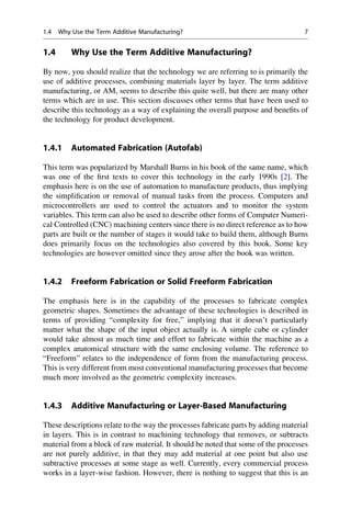 1.4 Why Use the Term Additive Manufacturing?
By now, you should realize that the technology we are referring to is primarily the
use of additive processes, combining materials layer by layer. The term additive
manufacturing, or AM, seems to describe this quite well, but there are many other
terms which are in use. This section discusses other terms that have been used to
describe this technology as a way of explaining the overall purpose and benefits of
the technology for product development.
1.4.1 Automated Fabrication (Autofab)
This term was popularized by Marshall Burns in his book of the same name, which
was one of the first texts to cover this technology in the early 1990s [2]. The
emphasis here is on the use of automation to manufacture products, thus implying
the simplification or removal of manual tasks from the process. Computers and
microcontrollers are used to control the actuators and to monitor the system
variables. This term can also be used to describe other forms of Computer Numeri-
cal Controlled (CNC) machining centers since there is no direct reference as to how
parts are built or the number of stages it would take to build them, although Burns
does primarily focus on the technologies also covered by this book. Some key
technologies are however omitted since they arose after the book was written.
1.4.2 Freeform Fabrication or Solid Freeform Fabrication
The emphasis here is in the capability of the processes to fabricate complex
geometric shapes. Sometimes the advantage of these technologies is described in
terms of providing “complexity for free,” implying that it doesn’t particularly
matter what the shape of the input object actually is. A simple cube or cylinder
would take almost as much time and effort to fabricate within the machine as a
complex anatomical structure with the same enclosing volume. The reference to
“Freeform” relates to the independence of form from the manufacturing process.
This is very different from most conventional manufacturing processes that become
much more involved as the geometric complexity increases.
1.4.3 Additive Manufacturing or Layer-Based Manufacturing
These descriptions relate to the way the processes fabricate parts by adding material
in layers. This is in contrast to machining technology that removes, or subtracts
material from a block of raw material. It should be noted that some of the processes
are not purely additive, in that they may add material at one point but also use
subtractive processes at some stage as well. Currently, every commercial process
works in a layer-wise fashion. However, there is nothing to suggest that this is an
1.4 Why Use the Term Additive Manufacturing? 7
 
