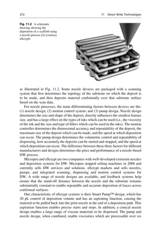as illustrated in Fig. 11.2. Some nozzle devices are packaged with a scanning
system that first determines the topology of the substrate on which the deposit is
to be made, and then deposits material conformally over that substrate surface
based on the scan data.
For nozzle processes, the main differentiating factors between devices are the:
(1) nozzle design, (2) motion control system, and (3) pump design. Nozzle design
determines the size and shape of the deposit, directly influences the smallest feature
size, and has a large effect on the types of inks which can be used (i.e., the viscosity
of the ink and the size and type of fillers which can be used in the inks). The motion
controller determines the dimensional accuracy and repeatability of the deposit, the
maximum size of the deposit which can be made, and the speed at which deposition
can occur. The pump design determines the volumetric control and repeatability of
dispensing, how accurately the deposits can be started and stopped, and the speed at
which deposition can occur. The difference between these three factors for different
manufacturers and designs determines the price and performance of a nozzle-based
DW process.
Micropen and nScrypt are two companies with well-developed extrusion nozzles
and deposition systems for DW. Micropen stopped selling machines in 2008 and
currently sells DW services and solutions. nScrypt markets and sells nozzles,
pumps, and integrated scanning, dispensing and motion control systems for
DW. A wide range of nozzle designs are available, and feedback systems help
ensure that the stand-off distance between the nozzle and the substrate remains
substantially constant to enable repeatable and accurate deposition of traces across
conformal surfaces.
One characteristic of nScrypt systems is their Smart Pump™ design, which has
20 pL control of deposition volume and has an aspirating function, causing the
material to be pulled back into the print nozzle at the end of a deposition path. This
aspiration function enables precise starts and stops. In addition, a conical nozzle
design enables a large range of viscous materials to be dispensed. The pump and
nozzle design, when combined, enable viscosities which are processable over six
Fig. 11.2 A schematic
drawing showing the
deposition of a scaffold using
a nozzle process [4] (courtesy
nScrypt)
272 11 Direct Write Technologies
 