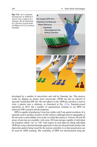 developed by a number of universities and sold by Nanoink, Inc. This process
works by dipping an atomic force microscope (AFM) tip into an inkwell of
specially formulated DW ink. The ink adheres to the AFM tip, and then is used to
write a pattern onto a substrate, as illustrated in Fig. 11.3a. Nanoink-ceased
operations in 2013, but a number of organizations continue to use DPN for
nanoscale DW research and development.
DPN is capable of producing 14 nm line widths with 5 nm spatial resolution. It is
typically used to produce features on flat surfaces (although uneven topography at
the nm scale is unavoidable even on the so-called flat surfaces). Various 1D and 2D
arrays of pen tips are available, with some 1D 8-pen designs capable of individual
tip actuation (either “on” or “off” with respect to each other by lifting individual
AFM tips using a thermal bimorph approach) so that not all print heads produce the
deposition pattern being traced by the motion controller or so that unused pens can
be used for AFM scanning. The scalability of DPN was demonstrated using the
Fig. 11.3 (a) A schematic
showing how an AFM tip is
used to write a pattern on a
substrate. (b) An illustration
of a 2D array of print heads
(55,000 per cm2
) [7] (courtesy
NanoInk)
274 11 Direct Write Technologies
 