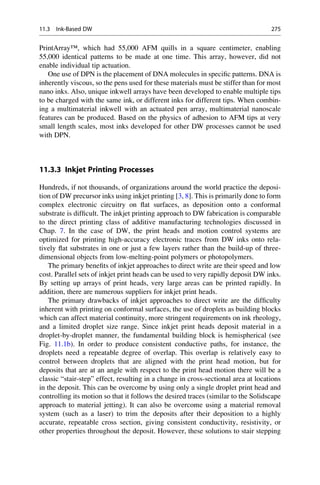 PrintArray™, which had 55,000 AFM quills in a square centimeter, enabling
55,000 identical patterns to be made at one time. This array, however, did not
enable individual tip actuation.
One use of DPN is the placement of DNA molecules in specific patterns. DNA is
inherently viscous, so the pens used for these materials must be stiffer than for most
nano inks. Also, unique inkwell arrays have been developed to enable multiple tips
to be charged with the same ink, or different inks for different tips. When combin-
ing a multimaterial inkwell with an actuated pen array, multimaterial nanoscale
features can be produced. Based on the physics of adhesion to AFM tips at very
small length scales, most inks developed for other DW processes cannot be used
with DPN.
11.3.3 Inkjet Printing Processes
Hundreds, if not thousands, of organizations around the world practice the deposi-
tion of DW precursor inks using inkjet printing [3, 8]. This is primarily done to form
complex electronic circuitry on flat surfaces, as deposition onto a conformal
substrate is difficult. The inkjet printing approach to DW fabrication is comparable
to the direct printing class of additive manufacturing technologies discussed in
Chap. 7. In the case of DW, the print heads and motion control systems are
optimized for printing high-accuracy electronic traces from DW inks onto rela-
tively flat substrates in one or just a few layers rather than the build-up of three-
dimensional objects from low-melting-point polymers or photopolymers.
The primary benefits of inkjet approaches to direct write are their speed and low
cost. Parallel sets of inkjet print heads can be used to very rapidly deposit DW inks.
By setting up arrays of print heads, very large areas can be printed rapidly. In
addition, there are numerous suppliers for inkjet print heads.
The primary drawbacks of inkjet approaches to direct write are the difficulty
inherent with printing on conformal surfaces, the use of droplets as building blocks
which can affect material continuity, more stringent requirements on ink rheology,
and a limited droplet size range. Since inkjet print heads deposit material in a
droplet-by-droplet manner, the fundamental building block is hemispherical (see
Fig. 11.1b). In order to produce consistent conductive paths, for instance, the
droplets need a repeatable degree of overlap. This overlap is relatively easy to
control between droplets that are aligned with the print head motion, but for
deposits that are at an angle with respect to the print head motion there will be a
classic “stair-step” effect, resulting in a change in cross-sectional area at locations
in the deposit. This can be overcome by using only a single droplet print head and
controlling its motion so that it follows the desired traces (similar to the Solidscape
approach to material jetting). It can also be overcome using a material removal
system (such as a laser) to trim the deposits after their deposition to a highly
accurate, repeatable cross section, giving consistent conductivity, resistivity, or
other properties throughout the deposit. However, these solutions to stair stepping
11.3 Ink-Based DW 275
 