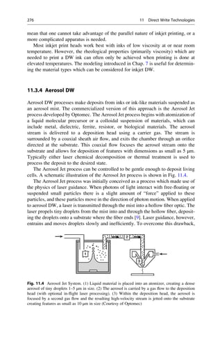 mean that one cannot take advantage of the parallel nature of inkjet printing, or a
more complicated apparatus is needed.
Most inkjet print heads work best with inks of low viscosity at or near room
temperature. However, the rheological properties (primarily viscosity) which are
needed to print a DW ink can often only be achieved when printing is done at
elevated temperatures. The modeling introduced in Chap. 7 is useful for determin-
ing the material types which can be considered for inkjet DW.
11.3.4 Aerosol DW
Aerosol DW processes make deposits from inks or ink-like materials suspended as
an aerosol mist. The commercialized version of this approach is the Aerosol Jet
process developed by Optomec. The Aerosol Jet process begins with atomization of
a liquid molecular precursor or a colloidal suspension of materials, which can
include metal, dielectric, ferrite, resistor, or biological materials. The aerosol
stream is delivered to a deposition head using a carrier gas. The stream is
surrounded by a coaxial sheath air flow, and exits the chamber through an orifice
directed at the substrate. This coaxial flow focuses the aerosol stream onto the
substrate and allows for deposition of features with dimensions as small as 5 μm.
Typically either laser chemical decomposition or thermal treatment is used to
process the deposit to the desired state.
The Aerosol Jet process can be controlled to be gentle enough to deposit living
cells. A schematic illustration of the Aerosol Jet process is shown in Fig. 11.4.
The Aerosol Jet process was initially conceived as a process which made use of
the physics of laser guidance. When photons of light interact with free-floating or
suspended small particles there is a slight amount of “force” applied to these
particles, and these particles move in the direction of photon motion. When applied
to aerosol DW, a laser is transmitted through the mist into a hollow fiber optic. The
laser propels tiny droplets from the mist into and through the hollow fiber, deposit-
ing the droplets onto a substrate where the fiber ends [9]. Laser guidance, however,
entrains and moves droplets slowly and inefficiently. To overcome this drawback,
Fig. 11.4 Aerosol Jet System. (1) Liquid material is placed into an atomizer, creating a dense
aerosol of tiny droplets 1–5 μm in size. (2) The aerosol is carried by a gas flow to the deposition
head (with optional in-flight laser processing). (3) Within the deposition head, the aerosol is
focused by a second gas flow and the resulting high-velocity stream is jetted onto the substrate
creating features as small as 10 μm in size (Courtesy of Optomec)
276 11 Direct Write Technologies
 