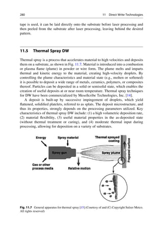 tape is used, it can be laid directly onto the substrate before laser processing and
then peeled from the substrate after laser processing, leaving behind the desired
pattern.
11.5 Thermal Spray DW
Thermal spray is a process that accelerates material to high velocities and deposits
them on a substrate, as shown in Fig. 11.7. Material is introduced into a combustion
or plasma flame (plume) in powder or wire form. The plume melts and imparts
thermal and kinetic energy to the material, creating high-velocity droplets. By
controlling the plume characteristics and material state (e.g., molten or softened)
it is possible to deposit a wide range of metals, ceramics, polymers, or composites
thereof. Particles can be deposited in a solid or semisolid state, which enables the
creation of useful deposits at or near room temperature. Thermal spray techniques
for DW have been commercialized by MesoScribe Technologies, Inc. [14].
A deposit is built-up by successive impingement of droplets, which yield
flattened, solidified platelets, referred to as splats. The deposit microstructure, and
thus its properties, strongly depends on the processing parameters utilized. Key
characteristics of thermal spray DW include: (1) a high volumetric deposition rate,
(2) material flexibility, (3) useful material properties in the as-deposited state
(without thermal treatment or curing), and (4) moderate thermal input during
processing, allowing for deposition on a variety of substrates.
Fig. 11.7 General apparatus for thermal spray [15] (Courtesy of and (C) Copyright Sulzer Metco.
All rights reserved)
280 11 Direct Write Technologies
 