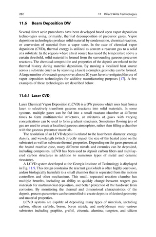 11.6 Beam Deposition DW
Several direct write procedures have been developed based upon vapor deposition
technologies using, primarily, thermal decomposition of precursor gases. Vapor
deposition technologies produce solid material by condensation, chemical reaction,
or conversion of material from a vapor state. In the case of chemical vapor
deposition (CVD), thermal energy is utilized to convert a reactant gas to a solid
at a substrate. In the regions where a heat source has raised the temperature above a
certain threshold, solid material is formed from the surrounding gaseous precursor
reactants. The chemical composition and properties of the deposit are related to the
thermal history during material deposition. By moving a localized heat source
across a substrate (such as by scanning a laser) a complex geometry can be formed.
A large number of research groups over almost 20 years have investigated the use of
vapor deposition technologies for additive manufacturing purposes [17]. A few
examples of these technologies are described below.
11.6.1 Laser CVD
Laser Chemical Vapor Deposition (LCVD) is a DW process which uses heat from a
laser to selectively transform gaseous reactants into solid materials. In some
systems, multiple gases can be fed into a small reactant chamber at different
times to form multimaterial structures, or mixtures of gases with varying
concentrations can be used to form gradient structures. Sometimes flowing jets of
gas are used to create a localized gaseous atmosphere, rather than filling a chamber
with the gaseous precursor materials.
The resolution of an LCVD deposit is related to the laser beam diameter, energy
density, and wavelength (which directly impact the size of the heated zone on the
substrate) as well as substrate thermal properties. Depending on the gases present at
the heated reactive zone, many different metals and ceramics can be deposited,
including composites. LCVD has been used to deposit carbon fibers and multilay-
ered carbon structures in addition to numerous types of metal and ceramic
structures.
A LCVD system developed at the Georgia Institute of Technology is displayed
in Fig. 11.9. This design constrains the reactant gas (which is often highly corrosive,
and/or biologically harmful) to a small chamber that is separated from the motion
controllers and other mechanisms. This small, separated reaction chamber has
multiple benefits, including an ability to quickly change between reagent gas
materials for multimaterial deposition, and better protection of the hardware from
corrosion. By monitoring the thermal and dimensional characteristics of the
deposit, process parameters can be controlled to create deposits of desired geometry
and material properties.
LCVD systems are capable of depositing many types of materials, including
carbon, silicon carbide, boron, boron nitride, and molybdenum onto various
substrates including graphite, grafoil, zirconia, alumina, tungsten, and silicon
282 11 Direct Write Technologies
 