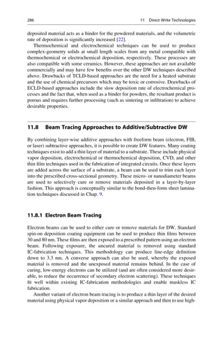 deposited material acts as a binder for the powdered materials, and the volumetric
rate of deposition is significantly increased [22].
Thermochemical and electrochemical techniques can be used to produce
complex-geometry solids at small length scales from any metal compatible with
thermochemical or electrochemical deposition, respectively. These processes are
also compatible with some ceramics. However, these approaches are not available
commercially and may have few benefits over the other DW techniques described
above. Drawbacks of TCLD-based approaches are the need for a heated substrate
and the use of chemical precursors which may be toxic or corrosive. Drawbacks of
ECLD-based approaches include the slow deposition rate of electrochemical pro-
cesses and the fact that, when used as a binder for powders, the resultant product is
porous and requires further processing (such as sintering or infiltration) to achieve
desirable properties.
11.8 Beam Tracing Approaches to Additive/Subtractive DW
By combining layer-wise additive approaches with freeform beam (electron, FIB,
or laser) subtractive approaches, it is possible to create DW features. Many coating
techniques exist to add a thin layer of material to a substrate. These include physical
vapor deposition, electrochemical or thermochemical deposition, CVD, and other
thin film techniques used in the fabrication of integrated circuits. Once these layers
are added across the surface of a substrate, a beam can be used to trim each layer
into the prescribed cross-sectional geometry. These micro- or nanodiameter beams
are used to selectively cure or remove materials deposited in a layer-by-layer
fashion. This approach is conceptually similar to the bond-then-form sheet lamina-
tion techniques discussed in Chap. 9.
11.8.1 Electron Beam Tracing
Electron beams can be used to either cure or remove materials for DW. Standard
spin-on deposition coating equipment can be used to produce thin films between
30 and 80 nm. These films are then exposed to a prescribed pattern using an electron
beam. Following exposure, the uncured material is removed using standard
IC-fabrication techniques. This methodology can produce line-edge definition
down to 3.3 nm. A converse approach can also be used, whereby the exposed
material is removed and the unexposed material remains behind. In the case of
curing, low-energy electrons can be utilized (and are often considered more desir-
able, to reduce the occurrence of secondary electron scattering). These techniques
fit well within existing IC-fabrication methodologies and enable maskless IC
fabrication.
Another variant of electron beam tracing is to produce a thin layer of the desired
material using physical vapor deposition or a similar approach and then to use high-
286 11 Direct Write Technologies
 