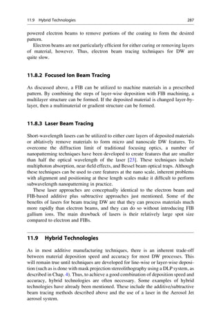 powered electron beams to remove portions of the coating to form the desired
pattern.
Electron beams are not particularly efficient for either curing or removing layers
of material, however. Thus, electron beam tracing techniques for DW are
quite slow.
11.8.2 Focused Ion Beam Tracing
As discussed above, a FIB can be utilized to machine materials in a prescribed
pattern. By combining the steps of layer-wise deposition with FIB machining, a
multilayer structure can be formed. If the deposited material is changed layer-by-
layer, then a multimaterial or gradient structure can be formed.
11.8.3 Laser Beam Tracing
Short-wavelength lasers can be utilized to either cure layers of deposited materials
or ablatively remove materials to form micro and nanoscale DW features. To
overcome the diffraction limit of traditional focusing optics, a number of
nanopatterning techniques have been developed to create features that are smaller
than half the optical wavelength of the laser [23]. These techniques include
multiphoton absorption, near-field effects, and Bessel beam optical traps. Although
these techniques can be used to cure features at the nano scale, inherent problems
with alignment and positioning at these length scales make it difficult to perform
subwavelength nanopatterning in practice.
These laser approaches are conceptually identical to the electron beam and
FIB-based additive plus subtractive approaches just mentioned. Some of the
benefits of lasers for beam tracing DW are that they can process materials much
more rapidly than electron beams, and they can do so without introducing FIB
gallium ions. The main drawback of lasers is their relatively large spot size
compared to electron and FIBs.
11.9 Hybrid Technologies
As in most additive manufacturing techniques, there is an inherent trade-off
between material deposition speed and accuracy for most DW processes. This
will remain true until techniques are developed for line-wise or layer-wise deposi-
tion (such as is done with mask projection stereolithography using a DLP system, as
described in Chap. 4). Thus, to achieve a good combination of deposition speed and
accuracy, hybrid technologies are often necessary. Some examples of hybrid
technologies have already been mentioned. These include the additive/subtractive
beam tracing methods described above and the use of a laser in the Aerosol Jet
aerosol system.
11.9 Hybrid Technologies 287
 