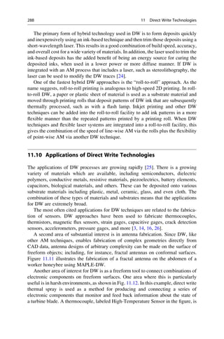 The primary form of hybrid technology used in DW is to form deposits quickly
and inexpensively using an ink-based technique and then trim those deposits using a
short-wavelength laser. This results in a good combination of build speed, accuracy,
and overall cost for a wide variety of materials. In addition, the laser used to trim the
ink-based deposits has the added benefit of being an energy source for curing the
deposited inks, when used in a lower power or more diffuse manner. If DW is
integrated with an AM process that includes a laser, such as stereolithography, the
laser can be used to modify the DW traces [24].
One of the fastest hybrid DW approaches is the “roll-to-roll” approach. As the
name suggests, roll-to-roll printing is analogous to high-speed 2D printing. In roll-
to-roll DW, a paper or plastic sheet of material is used as a substrate material and
moved through printing rolls that deposit patterns of DW ink that are subsequently
thermally processed, such as with a flash lamp. Inkjet printing and other DW
techniques can be added into the roll-to-roll facility to add ink patterns in a more
flexible manner than the repeated patterns printed by a printing roll. When DW
techniques and flexible laser systems are integrated into a roll-to-roll facility, this
gives the combination of the speed of line-wise AM via the rolls plus the flexibility
of point-wise AM via another DW technique.
11.10 Applications of Direct Write Technologies
The applications of DW processes are growing rapidly [25]. There is a growing
variety of materials which are available, including semiconductors, dielectric
polymers, conductive metals, resistive materials, piezoelectrics, battery elements,
capacitors, biological materials, and others. These can be deposited onto various
substrate materials including plastic, metal, ceramic, glass, and even cloth. The
combination of these types of materials and substrates means that the applications
for DW are extremely broad.
The most often cited applications for DW techniques are related to the fabrica-
tion of sensors. DW approaches have been used to fabricate thermocouples,
thermistors, magnetic flux sensors, strain gages, capacitive gages, crack detection
sensors, accelerometers, pressure gages, and more [3, 14, 16, 26].
A second area of substantial interest is in antenna fabrication. Since DW, like
other AM techniques, enables fabrication of complex geometries directly from
CAD data, antenna designs of arbitrary complexity can be made on the surface of
freeform objects; including, for instance, fractal antennas on conformal surfaces.
Figure 11.11 illustrates the fabrication of a fractal antenna on the abdomen of a
worker honeybee using MAPLE-DW.
Another area of interest for DW is as a freeform tool to connect combinations of
electronic components on freeform surfaces. One area where this is particularly
useful is in harsh environments, as shown in Fig. 11.12. In this example, direct write
thermal spray is used as a method for producing and connecting a series of
electronic components that monitor and feed back information about the state of
a turbine blade. A thermocouple, labeled High-Temperature Sensor in the figure, is
288 11 Direct Write Technologies
 