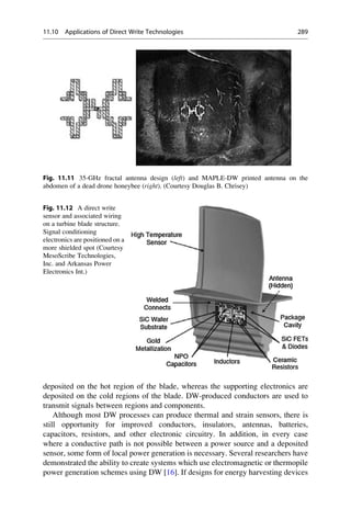 deposited on the hot region of the blade, whereas the supporting electronics are
deposited on the cold regions of the blade. DW-produced conductors are used to
transmit signals between regions and components.
Although most DW processes can produce thermal and strain sensors, there is
still opportunity for improved conductors, insulators, antennas, batteries,
capacitors, resistors, and other electronic circuitry. In addition, in every case
where a conductive path is not possible between a power source and a deposited
sensor, some form of local power generation is necessary. Several researchers have
demonstrated the ability to create systems which use electromagnetic or thermopile
power generation schemes using DW [16]. If designs for energy harvesting devices
Fig. 11.11 35-GHz fractal antenna design (left) and MAPLE-DW printed antenna on the
abdomen of a dead drone honeybee (right). (Courtesy Douglas B. Chrisey)
Fig. 11.12 A direct write
sensor and associated wiring
on a turbine blade structure.
Signal conditioning
electronics are positioned on a
more shielded spot (Courtesy
MesoScribe Technologies,
Inc. and Arkansas Power
Electronics Int.)
11.10 Applications of Direct Write Technologies 289
 