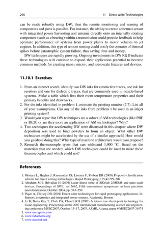 can be made robustly using DW, then the remote monitoring and sensing of
components and parts is possible. For instance, the ability to create a thermal sensor
with integrated power harvesting and antenna directly onto an internally rotating
component (such as a bearing) within a transmission could provide feedback to help
optimize performance of systems from power plants to motor vehicles to jet
engines. In addition, this type of remote sensing could notify the operator of thermal
spikes before catastrophic system failure, thus saving time and money.
DW techniques are rapidly growing. Ongoing investments in DW RD indicate
these technologies will continue to expand their application potential to become
common methods for creating nano-, micro-, and mesoscale features and devices.
11.10.1 Exercises
1. From an internet search, identify two DW inks for conductive traces, one ink for
resistors and one for dielectric traces, that are commonly used in nozzle-based
systems. Make a table which lists their room-temperature properties and their
primary benefits and drawbacks.
2. For the inks identified in problem 1, estimate the printing number (7.7). List all
of your assumptions. Can any of the inks from problem 1 be used in an inkjet
printing system?
3. Would you argue that DW techniques are a subset of AM technologies (like PBF
or DED) or are they more an application of AM technologies? Why?
4. Two techniques for accelerating DW were discussed in this chapter where DW
deposition was used to bind powders to form an object. What other DW
techniques might be accelerated by the use of a similar approach? How would
you go about doing this? What type of machine architecture would you propose?
5. Research thermocouple types that can withstand 1,000 
C. Based on the
materials that are needed, which DW techniques could be used to make these
thermocouples and which could not?
References
1. Mortara L, Hughes J, Ramsundar PS, Livesey F, Probert DR (2009) Proposed classification
scheme for direct writing technologies. Rapid Prototyping J 15(4):299–309
2. Abraham MH, Helvajian H (2004) Laser direct write of SiO/sub 2/MEMS and nano-scale
devices. Proceedings of SPIE, vol 5662, Fifth international symposium on laser precision
microfabrication, October 2004, pp. 543–550
3. Pique A, Chrisey DB (2001) Direct write technologies for rapid prototyping applications. In:
Sensors, electronics and integrated power sources. Academic, Boston
4. Li B, Dutta Roy T, Clark PA, Church KH (2007) A robust true direct-print technology for
tissue engineering. Proceedings of the 2007 international manufacturing science and engineer-
ing conference MSEC2007, October 15–17, 2007, ASME, Atlanta, paper # MSEC2007-31074
5. www.nscryptinc.com
6. www.fabathome.org
7. www.nanoink.net
290 11 Direct Write Technologies
 