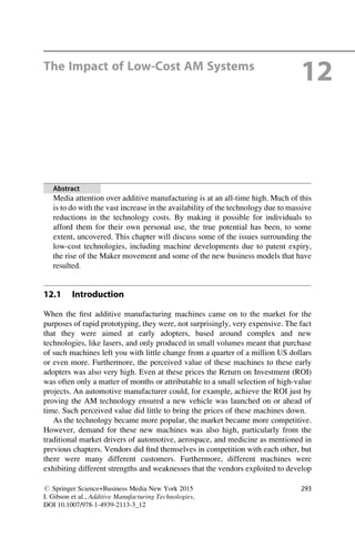 The Impact of Low-Cost AM Systems
12
Abstract
Media attention over additive manufacturing is at an all-time high. Much of this
is to do with the vast increase in the availability of the technology due to massive
reductions in the technology costs. By making it possible for individuals to
afford them for their own personal use, the true potential has been, to some
extent, uncovered. This chapter will discuss some of the issues surrounding the
low-cost technologies, including machine developments due to patent expiry,
the rise of the Maker movement and some of the new business models that have
resulted.
12.1 Introduction
When the first additive manufacturing machines came on to the market for the
purposes of rapid prototyping, they were, not surprisingly, very expensive. The fact
that they were aimed at early adopters, based around complex and new
technologies, like lasers, and only produced in small volumes meant that purchase
of such machines left you with little change from a quarter of a million US dollars
or even more. Furthermore, the perceived value of these machines to these early
adopters was also very high. Even at these prices the Return on Investment (ROI)
was often only a matter of months or attributable to a small selection of high-value
projects. An automotive manufacturer could, for example, achieve the ROI just by
proving the AM technology ensured a new vehicle was launched on or ahead of
time. Such perceived value did little to bring the prices of these machines down.
As the technology became more popular, the market became more competitive.
However, demand for these new machines was also high, particularly from the
traditional market drivers of automotive, aerospace, and medicine as mentioned in
previous chapters. Vendors did find themselves in competition with each other, but
there were many different customers. Furthermore, different machines were
exhibiting different strengths and weaknesses that the vendors exploited to develop
# Springer Science+Business Media New York 2015
I. Gibson et al., Additive Manufacturing Technologies,
DOI 10.1007/978-1-4939-2113-3_12
293
 