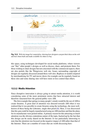 this space, using techniques developed for social media platforms, where viewers
can “like” other people’s designs as well as discuss, share, and promote them. For
those wishing to share designs but not concerned with the commercial aspects, there
are also portals like the Thingiverse web site. Issues surrounding copyright of
designs are regularly discussed around these web sites. Replicas or models inspired
by merchandising for TV and movie shows for example can be regularly found on
these sites and some sharing sites will have more or less control than others.
12.3.2 Media Attention
Since disruptive innovation is always going to attract media attention, it is worth
considering some of the more prominent stories that have attracted interest and
therefore structured how the general public view AM.
The first example that springs to many people’s minds would be the use of AM to
create firearms. A great deal of attention was directed towards AM when it was
realized that it was possible to create firearms using the technology, the most well-
known of these being the Liberator, single-shot pistol [6]. Here, it was discovered
that this gun could be largely manufactured using an AM machine and that the plans
for its manufacture were posted online. A primary reason for this attracting so much
attention was the obvious contentious nature of the topic, backed up by the fact that
this design can be easily shared on the Internet. It was particularly interesting to
note that the attention was focused on the negative impact of AM rather than that of
the Internet. There are a number of issues that are worth discussing here:
Fig. 12.2 Web site image for i.materialise, showing how designers can post their ideas on the web
and have them built and made available for others to buy
12.3 Disruptive Innovation 297
 