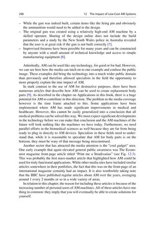 – While the gun was indeed built, certain items like the firing pin and obviously
the ammunition would need to be added to the design.
– The original gun was created using a relatively high-end AM machine by a
skilled operator. Sharing of the design online does not include the build
parameters and a study by the New South Wales police in Australia revealed
that the user is at great risk if the gun is not built correctly [7].
– Improvised firearms have been possible for many years and can be constructed
by anyone with a small amount of technical knowledge and access to simple
manufacturing equipment [8].
Admittedly, AM can be used like any technology, for good or for bad. However,
we can see here how the media can latch on to one example and confuse the public
image. These examples did bring the technology into a much wider public domain
than previously and therefore allowed specialists in the field the opportunity to
more properly explain the true impact of AM.
In stark contrast to the use of AM for destructive purposes, there have been
numerous articles that describe how AM can be used to create replacement body
parts [9]. As described in the chapter on Applications in this book, there is a huge
potential for AM to contribute in this direction. The problem in the media coverage
however is the time frame attached to this. Some applications have been
implemented where AM has made significant improvements in medical and
healthcare. However, this cannot be easily generalized into a conclusion that all
medical problems can be solved this way. We must expect significant developments
in the technology before we can make that conclusion and the AM machines of the
future will look nothing like the machines we have today. Furthermore, we need
parallel efforts in the biomedical sciences as well because they are far from being
ready to plug in directly to AM devices. Specialists in these fields need to under-
stand that, while it is reasonable to speculate that AM for body parts is on the
horizon, they must be wary of that message being misconstrued.
Another sector that has attracted the media attention is the “cool gadget” area.
One early example that again elevated general public awareness was The Econo-
mist magazine front-page article titled “Print me a Stradivarius” (see Fig. 12.3).
This was probably the first mass-market article that highlighted how AM could be
used for truly functional applications. While other media sites have included similar
articles somewhere in their portfolios, the fact that this was on the front-page of an
international magazine certainly had an impact. It is also worthwhile taking note
that the BBC have published regular articles about AM over the years, averaging
around 1 every 2 months or so in a wide variety of areas.
In relation to this chapter, the reason for including these articles is because of the
increasing number of personal users of AM machines. All of these articles have one
thing in common: they imply that you will eventually be able to create solutions for
yourself.
298 12 The Impact of Low-Cost AM Systems
 