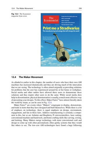 12.4 The Maker Movement
As alluded to earlier in this chapter, the number of users who have their own AM
machines has increased dramatically and they are driving much of the innovation
that we are seeing. The technology is often aimed originally at providing solutions
for problems that the user has experienced around his or her home or workplace.
Social media and other outlets have allowed these users to demonstrate these
solutions and thus inspire other users to do the same. While social media does
help in dissemination, physical demonstration is usually a much more effective way
of presenting your designs. To this effect, Maker Faires®
have almost literally taken
the world by storm, as can be seen in Fig. 12.4.
Maker Faires®
are events where “Makers” congregate to display, demonstrate,
and trade in items that they have designed and built themselves. While there is a lot
of emphasis on technology, there is equal emphasis on design, environment,
engagement, and fun in these fairs. Additive manufacturing is certainly a compo-
nent in this, but so are Arduino and Raspberry Pi microcontrollers, laser cutting,
conventional machine and hand tools, and home crafting skills like carving, sewing,
and knitting. Many Makers merge technology with more conventional craft and
design to come up with often personalized, often quirky systems that they would
like others to see. The low-cost AM technologies have found a huge following
Fig. 12.3 The Economist
magazine front cover
12.4 The Maker Movement 299
 