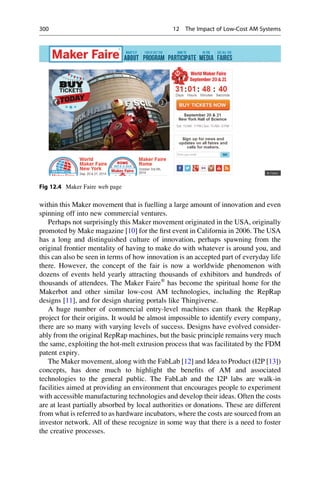 within this Maker movement that is fuelling a large amount of innovation and even
spinning off into new commercial ventures.
Perhaps not surprisingly this Maker movement originated in the USA, originally
promoted by Make magazine [10] for the first event in California in 2006. The USA
has a long and distinguished culture of innovation, perhaps spawning from the
original frontier mentality of having to make do with whatever is around you, and
this can also be seen in terms of how innovation is an accepted part of everyday life
there. However, the concept of the fair is now a worldwide phenomenon with
dozens of events held yearly attracting thousands of exhibitors and hundreds of
thousands of attendees. The Maker Faire®
has become the spiritual home for the
Makerbot and other similar low-cost AM technologies, including the RepRap
designs [11], and for design sharing portals like Thingiverse.
A huge number of commercial entry-level machines can thank the RepRap
project for their origins. It would be almost impossible to identify every company,
there are so many with varying levels of success. Designs have evolved consider-
ably from the original RepRap machines, but the basic principle remains very much
the same, exploiting the hot-melt extrusion process that was facilitated by the FDM
patent expiry.
The Maker movement, along with the FabLab [12] and Idea to Product (I2P [13])
concepts, has done much to highlight the benefits of AM and associated
technologies to the general public. The FabLab and the I2P labs are walk-in
facilities aimed at providing an environment that encourages people to experiment
with accessible manufacturing technologies and develop their ideas. Often the costs
are at least partially absorbed by local authorities or donations. These are different
from what is referred to as hardware incubators, where the costs are sourced from an
investor network. All of these recognize in some way that there is a need to foster
the creative processes.
Fig 12.4 Maker Faire web page
300 12 The Impact of Low-Cost AM Systems
 
