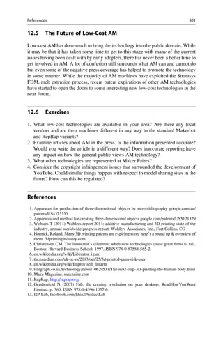 12.5 The Future of Low-Cost AM
Low-cost AM has done much to bring the technology into the public domain. While
it may be that it has taken some time to get to this stage with many of the current
issues having been dealt with by early adopters, there has never been a better time to
get involved in AM. A lot of confusion still surrounds what AM can and cannot do
but even some of the negative press coverage has helped to promote the technology
in some manner. While the majority of AM machines have exploited the Stratasys
FDM, melt extrusion process, recent patent expirations of other AM technologies
have started to open the doors to some interesting new low-cost technologies in the
near future.
12.6 Exercises
1. What low-cost technologies are available in your area? Are there any local
vendors and are their machines different in any way to the standard Makerbot
and RepRap variants?
2. Examine articles about AM in the press. Is the information presented accurate?
Would you write the article in a different way? Does inaccurate reporting have
any impact on how the general public views AM technology?
3. What other technologies are represented at Maker Faires?
4. Consider the copyright infringement issues that surrounded the development of
YouTube. Could similar things happen with respect to model sharing sites in the
future? How can this be regulated?
References
1. Apparatus for production of three-dimensional objects by stereolithography google.com.au/
patents/US4575330
2. Apparatus and method for creating three-dimensional objects google.com/patents/US5121329
3. Wohlers T (2014) Wohlers report 2014: additive manufacturing and 3D printing state of the
industry, annual worldwide progress report. Wohlers Associates, Inc., Fort Collins, CO
4. Hornick, Roland. Many 3D printing patents are expiring soon: here’s a round up  overview of
them. 3dprintingindustry.com
5. Christensen CM. The innovator’s dilemma: when new technologies cause great firms to fail.
Boston: Harvard Business School; 1997. ISBN 978-0-87584-585-2.
6. en.wikipedia.org/wiki/Liberator_(gun)
7. theguardian.com/uk-news/2013/oct/25/3d-printed-guns-risk-user
8. en.wikipedia.org/wiki/Improvised_firearm
9. telegraph.co.uk/technology/news/10629531/The-next-step-3D-printing-the-human-body.html
10. Make Magazine. makezine.com
11. RepRap. http://reprap.org/
12. Gershenfeld N (2007) Fab: the coming revolution on your desktop. ReadHowYouWant
Limited. p. 360. ISBN 978-1-4596-1057-6
13. I2P Lab, facebook.com/Idea2ProductLab
References 301
 