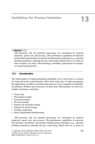 Guidelines for Process Selection
13
Abstract
AM processes, like all materials processing, are constrained by material
properties, speed, cost, and accuracy. The performance capabilities of materials
and machines lag behind conventional manufacturing technology (e.g., injection
molding machinery), although the lag is decreasing. Speed and cost, in terms of
time to market, are where AM technology contributes, particularly for complex
or customized geometries.
13.1 Introduction
The initial purpose of rapid prototyping technology was to create parts as a means
of visual and tactile communication. Since those early days of rapid prototyping,
the applications of additive manufacturing processes have expanded considerably.
According to Wohlers and Associates [1], parts from AM machines are used for a
number of purposes, including:
• Visual aids
• Presentation models
• Functional models
• Fit and assembly
• Patterns for prototype tooling
• Patterns for metal castings
• Tooling components
• Direct digital/rapid manufacturing
AM processes, like all materials processing, are constrained by material
properties, speed, cost, and accuracy. The performance capabilities of materials
and machines lag behind conventional manufacturing technology (e.g., injection
molding machinery), although the lag is decreasing. Speed and cost, in terms of
# Springer Science+Business Media New York 2015
I. Gibson et al., Additive Manufacturing Technologies,
DOI 10.1007/978-1-4939-2113-3_13
303
 