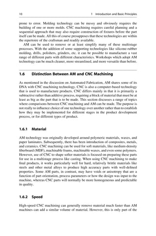 prone to error. Molding technology can be messy and obviously requires the
building of one or more molds. CNC machining requires careful planning and a
sequential approach that may also require construction of fixtures before the part
itself can be made. All this of course presupposes that these technologies are within
the repertoire of the craftsman and readily available.
AM can be used to remove or at least simplify many of these multistage
processes. With the addition of some supporting technologies like silicone-rubber
molding, drills, polishers, grinders, etc. it can be possible to manufacture a vast
range of different parts with different characteristics. Workshops which adopt AM
technology can be much cleaner, more streamlined, and more versatile than before.
1.6 Distinction Between AM and CNC Machining
As mentioned in the discussion on Automated Fabrication, AM shares some of its
DNA with CNC machining technology. CNC is also a computer-based technology
that is used to manufacture products. CNC differs mainly in that it is primarily a
subtractive rather than additive process, requiring a block of material that must be at
least as big as the part that is to be made. This section discusses a range of topics
where comparisons between CNC machining and AM can be made. The purpose is
not really to influence choice of one technology over another rather than to establish
how they may be implemented for different stages in the product development
process, or for different types of product.
1.6.1 Material
AM technology was originally developed around polymeric materials, waxes, and
paper laminates. Subsequently, there has been introduction of composites, metals,
and ceramics. CNC machining can be used for soft materials, like medium-density
fiberboard (MDF), machinable foams, machinable waxes, and even some polymers.
However, use of CNC to shape softer materials is focused on preparing these parts
for use in a multistage process like casting. When using CNC machining to make
final products, it works particularly well for hard, relatively brittle materials like
steels and other metal alloys to produce high accuracy parts with well-defined
properties. Some AM parts, in contrast, may have voids or anisotropy that are a
function of part orientation, process parameters or how the design was input to the
machine, whereas CNC parts will normally be more homogeneous and predictable
in quality.
1.6.2 Speed
High-speed CNC machining can generally remove material much faster than AM
machines can add a similar volume of material. However, this is only part of the
10 1 Introduction and Basic Principles
 