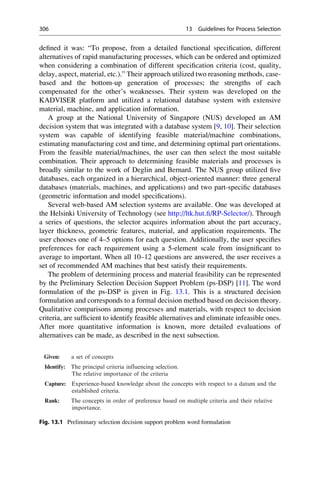 defined it was: “To propose, from a detailed functional specification, different
alternatives of rapid manufacturing processes, which can be ordered and optimized
when considering a combination of different specification criteria (cost, quality,
delay, aspect, material, etc.).” Their approach utilized two reasoning methods, case-
based and the bottom-up generation of processes; the strengths of each
compensated for the other’s weaknesses. Their system was developed on the
KADVISER platform and utilized a relational database system with extensive
material, machine, and application information.
A group at the National University of Singapore (NUS) developed an AM
decision system that was integrated with a database system [9, 10]. Their selection
system was capable of identifying feasible material/machine combinations,
estimating manufacturing cost and time, and determining optimal part orientations.
From the feasible material/machines, the user can then select the most suitable
combination. Their approach to determining feasible materials and processes is
broadly similar to the work of Deglin and Bernard. The NUS group utilized five
databases, each organized in a hierarchical, object-oriented manner: three general
databases (materials, machines, and applications) and two part-specific databases
(geometric information and model specifications).
Several web-based AM selection systems are available. One was developed at
the Helsinki University of Technology (see http://ltk.hut.fi/RP-Selector/). Through
a series of questions, the selector acquires information about the part accuracy,
layer thickness, geometric features, material, and application requirements. The
user chooses one of 4–5 options for each question. Additionally, the user specifies
preferences for each requirement using a 5-element scale from insignificant to
average to important. When all 10–12 questions are answered, the user receives a
set of recommended AM machines that best satisfy their requirements.
The problem of determining process and material feasibility can be represented
by the Preliminary Selection Decision Support Problem (ps-DSP) [11]. The word
formulation of the ps-DSP is given in Fig. 13.1. This is a structured decision
formulation and corresponds to a formal decision method based on decision theory.
Qualitative comparisons among processes and materials, with respect to decision
criteria, are sufficient to identify feasible alternatives and eliminate infeasible ones.
After more quantitative information is known, more detailed evaluations of
alternatives can be made, as described in the next subsection.
Given: a set of concepts
Identify: The principal criteria influencing selection.
The relative importance of the criteria
Capture: Experience-based knowledge about the concepts with respect to a datum and the
established criteria.
Rank: The concepts in order of preference based on multiple criteria and their relative
importance.
Fig. 13.1 Preliminary selection decision support problem word formulation
306 13 Guidelines for Process Selection
 