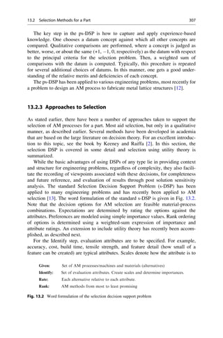 The key step in the ps-DSP is how to capture and apply experience-based
knowledge. One chooses a datum concept against which all other concepts are
compared. Qualitative comparisons are performed, where a concept is judged as
better, worse, or about the same (+1, 1, 0, respectively) as the datum with respect
to the principal criteria for the selection problem. Then, a weighted sum of
comparisons with the datum is computed. Typically, this procedure is repeated
for several additional choices of datums. In this manner, one gets a good under-
standing of the relative merits and deficiencies of each concept.
The ps-DSP has been applied to various engineering problems, most recently for
a problem to design an AM process to fabricate metal lattice structures [12].
13.2.3 Approaches to Selection
As stated earlier, there have been a number of approaches taken to support the
selection of AM processes for a part. Most aid selection, but only in a qualitative
manner, as described earlier. Several methods have been developed in academia
that are based on the large literature on decision theory. For an excellent introduc-
tion to this topic, see the book by Keeney and Raiffa [2]. In this section, the
selection DSP is covered in some detail and selection using utility theory is
summarized.
While the basic advantages of using DSPs of any type lie in providing context
and structure for engineering problems, regardless of complexity, they also facili-
tate the recording of viewpoints associated with these decisions, for completeness
and future reference, and evaluation of results through post solution sensitivity
analysis. The standard Selection Decision Support Problem (s-DSP) has been
applied to many engineering problems and has recently been applied to AM
selection [13]. The word formulation of the standard s-DSP is given in Fig. 13.2.
Note that the decision options for AM selection are feasible material-process
combinations. Expectations are determined by rating the options against the
attributes. Preferences are modeled using simple importance values. Rank ordering
of options is determined using a weighted-sum expression of importance and
attribute ratings. An extension to include utility theory has recently been accom-
plished, as described next.
For the Identify step, evaluation attributes are to be specified. For example,
accuracy, cost, build time, tensile strength, and feature detail (how small of a
feature can be created) are typical attributes. Scales denote how the attribute is to
Given: Set of AM processes/machines and materials (alternatives)
Identify: Set of evaluation attributes. Create scales and determine importances.
Rate: Each alternative relative to each attribute.
Rank: AM methods from most to least promising
Fig. 13.2 Word formulation of the selection decision support problem
13.2 Selection Methods for a Part 307
 