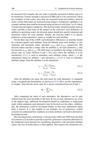 be measured. For example, the cost scale is typically measured in dollars and is to
be minimized. Tensile strength is measured in MPa and is to be maximized. These
are examples of ratio scales, since they are measured using real numbers. Interval
scales, on the other hand, are measured using integers. Complexity capability is an
example attribute that could be measured using an interval scale from 1 to 10, where
10 represents the highest complexity. The decision maker should formulate interval
scales carefully so that many of the integers in the scale have clear definitions. In
addition to specifying scales, the decision maker should also specify minimum and
maximum values for each attribute. Finally, the decision maker is to specify
preferences using importance values or weights for each attribute.
For the Rate step of the s-DSP, each alternative AM process or machine should
be evaluated against each attribute. From the Identify step, each attribute, ai, has
minimum and maximum values specified, ai,min and ai,max, respectively. The
decision maker specifies a rating value for attribute aij for each alternative, j, that
lies between ai,min and ai,max. The final step is to normalize the ratings so that they
always take on values between 0 and 1. For cases where the attribute is to be
maximized, (13.1) is used to normalize each attribute rating, where rij is the
normalized rating for attribute i and alternative j. (13.2) is used to normalize
attribute ratings when the attribute is to be minimized.
rij ¼
aij  aij,min
aij,max  aij,min
ð13:1Þ
rij ¼
aij,max  aij
aij,max  aij,min
ð13:2Þ
After all attributes are rated, the total merit for each alternative is computed
using a weighted-sum formulation, as shown in (13.3). The Ii are the importances,
or weights. Note that the merit value Mi is always normalized between 0 and 1.
Mj ¼
X
j¼1
Iirij ð13:3Þ
After computing the merit of each alternative, the alternatives can be rank
ordered from the most favorable to the least. If two or more alternatives are close
to the highest rank, additional investigation should be undertaken to understand
under which conditions each alternative may be favored over the others. Addition-
ally, the alternatives could be developed further so that more information about
them is known. It is also helpful to run multiple sets of preferences (called
scenarios) to understand how emphasis on certain attributes can lead to alternatives
becoming favored.
Decision theory has a rich history, evolving in the 1940s and 1950s from the field
of economics [2]. In order to provide a rigorous, preference-consistent alternative to
the traditional merit function for considering alternatives with uncertain attribute
values, the area of utility theory is often applied. This requires the satisfaction of a
308 13 Guidelines for Process Selection
 
