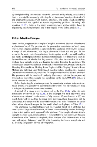 By complementing the standard selection DSP with utility theory, an axiomatic
basis is provided for accurately reflecting the preferences of a designer for tradeoffs
and uncertainty associated with multiple attributes. The utility selection DSP has
been formulated and applied to several engineering problems, including AM
selection [5, 17]. Quite a few other researchers have applied utility theory to
engineering selection problems; one of the original works in this area is [18].
13.2.4 Selection Example
In this section, we present an example of a capital investment decision related to the
application of metal AM processes to the production manufacture of steel caster
wheels. This selection problem is very similar to a quotation problem, but includes
a range of part dimensions, not single dimension values for one part. In this
scenario, the caster wheel manufacturer is attempting to select an AM machine
that can be used for production of its small custom orders. It is infeasible to stock all
the combinations of wheels that they want to offer, thus they need to be able to
produce these quickly, while also keeping the price down for the customer. The
technologies under consideration are Direct Metal Deposition, Direct Metal Laser
Sintering, Electron Beam Melting, Laser Engineered Net Shaping, Selective Laser
Melting, and Selective Laser Sintering. A readily available stainless steel material
(whatever was commercially available for the process) was used for this example.
The processes will be numbered randomly (Processes 1–6) for the purposes of
presentation, since this example was developed in the mid-2000s [19] and, as a
result, the data are obsolete.
Before beginning the selection process, the uncertainty involved in the customi-
zation process was considered. Since these caster wheels will be customized, there
is a degree of geometric uncertainty involved.
A model of a caster wheel is displayed in the Fig. 13.4a, while its main
dimensions are shown in Fig. 13.4b. In this example, we have decided to only
allow customization of certain features. Only standard 12 mm diameter  100 mm
length bolts will be used for the inner bore, therefore, these dimensions will be
constrained. Customers will be allowed to customize all other features of the caster
wheel within allowable ranges for this model wheel, as displayed in Table 13.1.
The alternative AM technologies will be evaluated based on 7 attributes that
span a typical range of requirements, as shown in the following section. Scale type
refers to the method used to quantify the attribute. For example, ultimate tensile
strength is a ratio scale, meaning that it is represented by a real number, in this case
with units of MPa. Geometric complexity is an example of an interval scale, in this
case with ratings between 1 and 10, with 1 meaning the lowest complexity and
10 meaning the greatest amount of complexity.
310 13 Guidelines for Process Selection
 