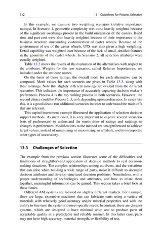In this example, we examine two weighting scenarios (relative importance
ratings). In Scenario 1, geometric complexity was most heavily weighted because
of the significant overhangs present in the build orientation of the casters. Build
time and part cost were also heavily weighted because of their importance to the
business structure surrounding customization of caster wheels. Because of the
environment of use of the caster wheels, UTS was also given a high weighting.
Detail capability was weighted least because of the lack of small, detailed features
in the geometry of the caster wheels. In Scenario 2, all selection attributes were
equally weighted.
Table 13.2 shows the results of the evaluation of the alternatives with respect to
the attributes. Weights for the two scenarios, called Relative Importances, are
included under the attribute names.
On the basis of these ratings, the overall merit for each alternative can be
computed. Merit values for each scenario are given in Table 13.3, along with
their rankings. Note that slightly different rankings are evident from the different
scenarios. This indicates the importance of accurately capturing decision maker’s
preferences. Process 4 is the top ranking process in both scenarios. However, the
second choice could be Process 2, 3, or 6, depending upon preferences. In cases like
this, it is a good idea to run additional scenarios in order to understand the trade-offs
that are relevant.
This capital investment example illustrated the application of selection decision
support methods. As mentioned, it is very important to explore several scenarios
(sets of preferences) to understand the sensitivities of ratings and rankings to
changes in preferences. Modifications to the method are straightforward to achieve
target values, instead of minimizing or maximizing an attribute, and to incorporate
other types of uncertainty.
13.3 Challenges of Selection
The example from the previous section illustrates some of the difficulties and
limitations of straightforward application of decision methods to real decision-
making situations. The complex relationships among attributes, and the variations
that can arise when building a wide range of parts, make it difficult to decouple
decision attributes and develop structured decision problems. Nonetheless, with a
proper understanding of technologies and attributes, and how to relate them
together, meaningful information can be gained. This section takes a brief look at
these issues.
Different AM systems are focused on slightly different markets. For example,
there are large, expensive machines that can fabricate parts using a variety of
materials with relatively good accuracy and/or material properties and with the
ability to fine-tune the systems to meet specific needs. In contrast, there are cheaper
systems, which are designed to have minimal setup and to produce parts of
acceptable quality in a predictable and reliable manner. In this latter case, parts
may not have high accuracy, material strength, or flexibility of use.
312 13 Guidelines for Process Selection
 