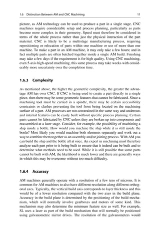 picture, as AM technology can be used to produce a part in a single stage. CNC
machines require considerable setup and process planning, particularly as parts
become more complex in their geometry. Speed must therefore be considered in
terms of the whole process rather than just the physical interaction of the part
material. CNC is likely to be a multistage manufacturing process, requiring
repositioning or relocation of parts within one machine or use of more than one
machine. To make a part in an AM machine, it may only take a few hours; and in
fact multiple parts are often batched together inside a single AM build. Finishing
may take a few days if the requirement is for high quality. Using CNC machining,
even 5-axis high-speed machining, this same process may take weeks with consid-
erably more uncertainty over the completion time.
1.6.3 Complexity
As mentioned above, the higher the geometric complexity, the greater the advan-
tage AM has over CNC. If CNC is being used to create a part directly in a single
piece, then there may be some geometric features that cannot be fabricated. Since a
machining tool must be carried in a spindle, there may be certain accessibility
constraints or clashes preventing the tool from being located on the machining
surface of a part. AM processes are not constrained in the same way and undercuts
and internal features can be easily built without specific process planning. Certain
parts cannot be fabricated by CNC unless they are broken up into components and
reassembled at a later stage. Consider, for example, the possibility of machining a
ship inside a bottle. How would you machine the ship while it is still inside the
bottle? Most likely you would machine both elements separately and work out a
way to combine them together as an assembly and/or joining process. With AM you
can build the ship and the bottle all at once. An expert in machining must therefore
analyze each part prior to it being built to ensure that it indeed can be built and to
determine what methods need to be used. While it is still possible that some parts
cannot be built with AM, the likelihood is much lower and there are generally ways
in which this may be overcome without too much difficulty.
1.6.4 Accuracy
AM machines generally operate with a resolution of a few tens of microns. It is
common for AM machines to also have different resolution along different orthog-
onal axes. Typically, the vertical build axis corresponds to layer thickness and this
would be of a lower resolution compared with the two axes in the build plane.
Accuracy in the build plane is determined by the positioning of the build mecha-
nism, which will normally involve gearboxes and motors of some kind. This
mechanism may also determine the minimum feature size as well. For example,
SL uses a laser as part of the build mechanism that will normally be positioned
using galvanometric mirror drives. The resolution of the galvanometers would
1.6 Distinction Between AM and CNC Machining 11
 