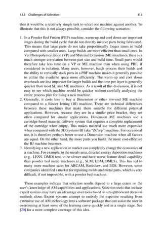 then it would be a relatively simple task to select one machine against another. To
illustrate that this is not always possible, consider the following scenarios:
1. In a Powder Bed Fusion (PBF) machine, warm-up and cool down are important
stages during the build cycle that do not directly involve parts being fabricated.
This means that large parts do not take proportionally longer times to build
compared with smaller ones. Large builds are more efficient than small ones. In
Vat Photopolymerization (VP) and Material Extrusion (ME) machines, there is a
much stronger correlation between part size and build time. Small parts would
therefore take less time on a VP or ME machine than when using PBF, if
considered in isolation. Many users, however, batch process their builds and
the ability to vertically stack parts in a PBF machine makes it generally possible
to utilize the available space more efficiently. The warm-up and cool down
overheads are less important for larger builds and the time per layer is generally
quicker than most SL and ME machines. As a result of this discussion, it is not
easy to see which machine would be quicker without carefully analyzing the
entire process plan for using a new machine.
2. Generally, it costs less to buy a Dimension or other low-end ME machine
compared to a Binder Jetting (BJ) machine. There are technical differences
between these machines that make them suitable for different potential
applications. However, because they are in a similar price bracket, they are
often compared for similar applications. Dimension ME machines use a
cartridge-based material delivery system that requires a complete replacement
of the cartridge when empty. This makes material use much more expensive
when compared with the 3D Systems BJ (aka “ZCorp”) machine. For occasional
use, it is therefore perhaps better to use a Dimension machine when all factors
are equal. On the other hand, the more parts you build, the more cost-effective
the BJ machine becomes.
3. Identifying a new application or market can completely change the economics of
a machine. For example, in the metals area, directed energy deposition machines
(e.g., LENS, DMD) tend to be slower and have worse feature detail capability
than powder bed metal machines (e.g., SLM, EBM, DMLS). This has led to
many more machine sales for ARCAM, Renishaw, and EOS. However, some
companies identified a market for repairing molds and metal parts, which is very
difficult, if not impossible, with a powder bed machine.
These examples indicate that selection results depend to a large extent on the
user’s knowledge of AM capabilities and applications. Selection tools that include
expert systems may have an advantage over tools based on straightforward decision
methods alone. Expert systems attempt to embody the expertise resulting from
extensive use of AM technology into a software package that can assist the user in
overcoming at least some of the learning curve quickly and in a single stage. See
[20] for a more complete coverage of this idea.
13.3 Challenges of Selection 315
 