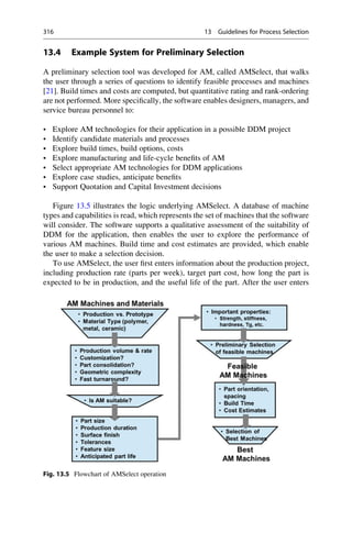 13.4 Example System for Preliminary Selection
A preliminary selection tool was developed for AM, called AMSelect, that walks
the user through a series of questions to identify feasible processes and machines
[21]. Build times and costs are computed, but quantitative rating and rank-ordering
are not performed. More specifically, the software enables designers, managers, and
service bureau personnel to:
• Explore AM technologies for their application in a possible DDM project
• Identify candidate materials and processes
• Explore build times, build options, costs
• Explore manufacturing and life-cycle benefits of AM
• Select appropriate AM technologies for DDM applications
• Explore case studies, anticipate benefits
• Support Quotation and Capital Investment decisions
Figure 13.5 illustrates the logic underlying AMSelect. A database of machine
types and capabilities is read, which represents the set of machines that the software
will consider. The software supports a qualitative assessment of the suitability of
DDM for the application, then enables the user to explore the performance of
various AM machines. Build time and cost estimates are provided, which enable
the user to make a selection decision.
To use AMSelect, the user first enters information about the production project,
including production rate (parts per week), target part cost, how long the part is
expected to be in production, and the useful life of the part. After the user enters
Fig. 13.5 Flowchart of AMSelect operation
316 13 Guidelines for Process Selection
 