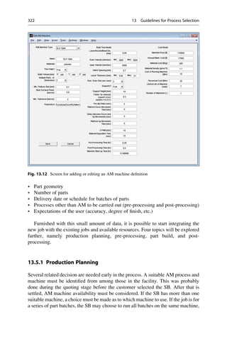 • Part geometry
• Number of parts
• Delivery date or schedule for batches of parts
• Processes other than AM to be carried out (pre-processing and post-processing)
• Expectations of the user (accuracy, degree of finish, etc.)
Furnished with this small amount of data, it is possible to start integrating the
new job with the existing jobs and available resources. Four topics will be explored
further, namely production planning, pre-processing, part build, and post-
processing.
13.5.1 Production Planning
Several related decision are needed early in the process. A suitable AM process and
machine must be identified from among those in the facility. This was probably
done during the quoting stage before the customer selected the SB. After that is
settled, AM machine availability must be considered. If the SB has more than one
suitable machine, a choice must be made as to which machine to use. If the job is for
a series of part batches, the SB may choose to run all batches on the same machine,
Fig. 13.12 Screen for adding or editing an AM machine definition
322 13 Guidelines for Process Selection
 