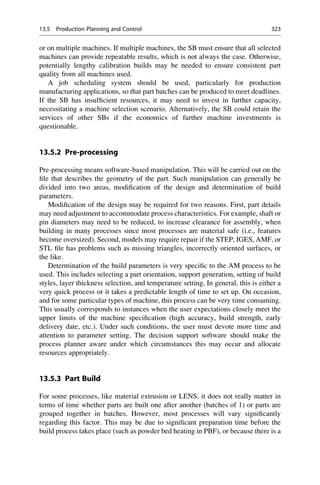 or on multiple machines. If multiple machines, the SB must ensure that all selected
machines can provide repeatable results, which is not always the case. Otherwise,
potentially lengthy calibration builds may be needed to ensure consistent part
quality from all machines used.
A job scheduling system should be used, particularly for production
manufacturing applications, so that part batches can be produced to meet deadlines.
If the SB has insufficient resources, it may need to invest in further capacity,
necessitating a machine selection scenario. Alternatively, the SB could retain the
services of other SBs if the economics of further machine investments is
questionable.
13.5.2 Pre-processing
Pre-processing means software-based manipulation. This will be carried out on the
file that describes the geometry of the part. Such manipulation can generally be
divided into two areas, modification of the design and determination of build
parameters.
Modification of the design may be required for two reasons. First, part details
may need adjustment to accommodate process characteristics. For example, shaft or
pin diameters may need to be reduced, to increase clearance for assembly, when
building in many processes since most processes are material safe (i.e., features
become oversized). Second, models may require repair if the STEP, IGES, AMF, or
STL file has problems such as missing triangles, incorrectly oriented surfaces, or
the like.
Determination of the build parameters is very specific to the AM process to be
used. This includes selecting a part orientation, support generation, setting of build
styles, layer thickness selection, and temperature setting. In general, this is either a
very quick process or it takes a predictable length of time to set up. On occasion,
and for some particular types of machine, this process can be very time consuming.
This usually corresponds to instances when the user expectations closely meet the
upper limits of the machine specification (high accuracy, build strength, early
delivery date, etc.). Under such conditions, the user must devote more time and
attention to parameter setting. The decision support software should make the
process planner aware under which circumstances this may occur and allocate
resources appropriately.
13.5.3 Part Build
For some processes, like material extrusion or LENS, it does not really matter in
terms of time whether parts are built one after another (batches of 1) or parts are
grouped together in batches. However, most processes will vary significantly
regarding this factor. This may be due to significant preparation time before the
build process takes place (such as powder bed heating in PBF), or because there is a
13.5 Production Planning and Control 323
 