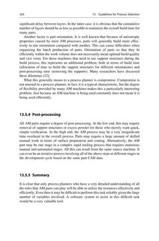significant delay between layers. In the latter case, it is obvious that the cumulative
number of layers should be as low as possible to minimize the overall build time for
many parts.
Another factor is part orientation. It is well known that because of anisotropic
properties caused by most AM processes, parts will generally build more effec-
tively in one orientation compared with another. This can cause difficulties when
organizing the batch production of parts. Orientation of parts so that they fit
efficiently within the work volume does not necessarily mean optimal build quality
and vice versa. For those machines that need to use support structures during the
build process, this represents an additional problem, both in terms of build time
(allocation of time to build the support structures for different orientations) and
post-processing time (removing the supports). Many researchers have discussed
these dilemmas [22].
What this generally means to a process planner is compromise. Compromise is
not unusual to a process planner; in fact, it is a typical characteristic, but the degree
of flexibility provided by many AM machines makes this a particularly interesting
problem. Just because an AM machine is being used constantly does not mean it is
being used efficiently.
13.5.4 Post-processing
All AM parts require a degree of post-processing. At the low end, this may require
removal of support structures or excess powder for those who merely want quick,
simple verification. At the high end, the AM process may be a very insignificant
time overhead in the overall process. Parts may require a large amount of skilled
manual work in terms of surface preparation and coating. Alternatively, the AM
part may be one stage in a complex rapid tooling process that requires numerous
manual and automated stages. All this can result from the same source machine. It
can even be an iterative process involving all of the above steps at different stages in
the development cycle based on the same part CAD data.
13.5.5 Summary
It is clear that only process planners who have a very detailed understanding of all
the roles that AM parts can play will be able to utilize the resources effectively and
efficiently. Even then it may be difficult to perform this task reliably given the large
number of variables involved. A software system to assist in this difficult task
would be a very valuable tool.
324 13 Guidelines for Process Selection
 