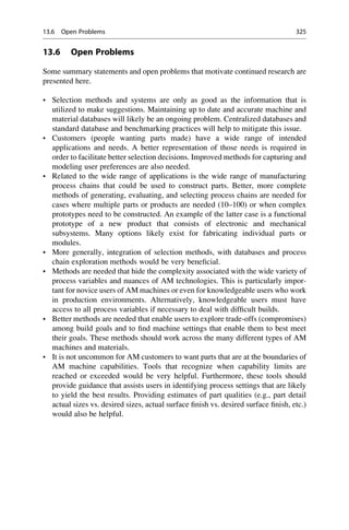 13.6 Open Problems
Some summary statements and open problems that motivate continued research are
presented here.
• Selection methods and systems are only as good as the information that is
utilized to make suggestions. Maintaining up to date and accurate machine and
material databases will likely be an ongoing problem. Centralized databases and
standard database and benchmarking practices will help to mitigate this issue.
• Customers (people wanting parts made) have a wide range of intended
applications and needs. A better representation of those needs is required in
order to facilitate better selection decisions. Improved methods for capturing and
modeling user preferences are also needed.
• Related to the wide range of applications is the wide range of manufacturing
process chains that could be used to construct parts. Better, more complete
methods of generating, evaluating, and selecting process chains are needed for
cases where multiple parts or products are needed (10–100) or when complex
prototypes need to be constructed. An example of the latter case is a functional
prototype of a new product that consists of electronic and mechanical
subsystems. Many options likely exist for fabricating individual parts or
modules.
• More generally, integration of selection methods, with databases and process
chain exploration methods would be very beneficial.
• Methods are needed that hide the complexity associated with the wide variety of
process variables and nuances of AM technologies. This is particularly impor-
tant for novice users of AM machines or even for knowledgeable users who work
in production environments. Alternatively, knowledgeable users must have
access to all process variables if necessary to deal with difficult builds.
• Better methods are needed that enable users to explore trade-offs (compromises)
among build goals and to find machine settings that enable them to best meet
their goals. These methods should work across the many different types of AM
machines and materials.
• It is not uncommon for AM customers to want parts that are at the boundaries of
AM machine capabilities. Tools that recognize when capability limits are
reached or exceeded would be very helpful. Furthermore, these tools should
provide guidance that assists users in identifying process settings that are likely
to yield the best results. Providing estimates of part qualities (e.g., part detail
actual sizes vs. desired sizes, actual surface finish vs. desired surface finish, etc.)
would also be helpful.
13.6 Open Problems 325
 