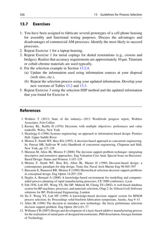 13.7 Exercises
1. You have been assigned to fabricate several prototypes of a cell phone housing
for assembly and functional testing purposes. Discuss the advantages and
disadvantages of commercial AM processes. Identify the most likely to succeed
processes.
2. Repeat Exercise 1 for a laptop housing.
3. Repeat Exercise 1 for metal copings for dental restorations (e.g., crowns and
bridges). Realize that accuracy requirements are approximately 10 μm. Titanium
or cobalt-chrome materials are used typically.
4. For the selection example in Section 13.2.4.
(a) Update the information used using information sources at your disposal
(web sites, etc.).
(b) Repeat the selection process using your updated information. Develop your
new versions of Tables 13.2 and 13.3.
5. Repeat Exercise 3 using the selection DSP method and the updated information
that you found for Exercise 4.
References
1. Wohlers T (2013) State of the industry—2013 Worldwide progress report, Wohlers
Associates, Fort Collins
2. Keeney RL, Raiffa H (1976) Decisions with multiple objectives: preferences and value
tradeoffs. Wiley, New York
3. Hazelrigg G (1996) Systems engineering: an approach to information-based design. Prentice
Hall, Upper Saddle River
4. Mistree F, Smith WF, Bras BA (1993) A decision-based approach to concurrent engineering.
In: Paresai HR, Sullivan W (eds) Handbook of concurrent engineering. Chapman and Hall,
New York, pp 127–158
5. Marston M, Allen JK, Mistree F (2000) The decision support problem technique: integrating
descriptive and normative approaches. Eng Valuation Cost Anal, Special Issue on Decisions-
Based Design: Status and Promise 3:107–129
6. Mistree F, Smith WF, Bras BA, Allen JK, Muster D (1990) Decision-based design: a
contemporary paradigm for ship design. Trans Soc Naval Arch Marine Eng 98:565–597
7. Bascaran E, Bannerot RB, Mistree F (1989) Hierarchical selection decision support problems
in conceptual design. Eng Optim 14:207–238
8. Deglin A, Bernard A (2000) A knowledge-based environment for modelling and computer-
aided process planning of rapid manufacturing processes, CE’2000 conference, Lyon
9. Fuh JYH, Loh HT, Wong YS, Shi DP, Mahesh M, Chong TS (2002) A web-based database
system for RP machines, processes, and materials selection, Chap 2. In: Gibson I (ed) Software
solutions for RP. Professional Engineering, London
10. Xu F, Wong YS, Loh HT (1999) A knowledge-based decision support system for RPM
process selection. In: Proceedings solid freeform fabrication symposium, Austin, Aug 9–11
11. Allen JK (1996) The decision to introduce new technology: the fuzzy preliminary selection
decision support problem. Eng Optim 26(1):61–77
12. Williams CB (2007) Design and development of a layer-based additive manufacturing process
for the realization of metal parts of designed mesostructure, PhD dissertation, Georgia Institute
of Technology
326 13 Guidelines for Process Selection
 