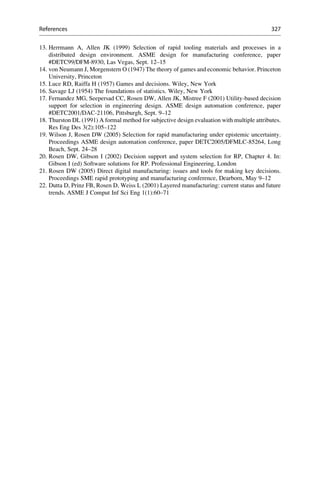 13. Herrmann A, Allen JK (1999) Selection of rapid tooling materials and processes in a
distributed design environment. ASME design for manufacturing conference, paper
#DETC99/DFM-8930, Las Vegas, Sept. 12–15
14. von Neumann J, Morgenstern O (1947) The theory of games and economic behavior. Princeton
University, Princeton
15. Luce RD, Raiffa H (1957) Games and decisions. Wiley, New York
16. Savage LJ (1954) The foundations of statistics. Wiley, New York
17. Fernandez MG, Seepersad CC, Rosen DW, Allen JK, Mistree F (2001) Utility-based decision
support for selection in engineering design. ASME design automation conference, paper
#DETC2001/DAC-21106, Pittsburgh, Sept. 9–12
18. Thurston DL (1991) A formal method for subjective design evaluation with multiple attributes.
Res Eng Des 3(2):105–122
19. Wilson J, Rosen DW (2005) Selection for rapid manufacturing under epistemic uncertainty.
Proceedings ASME design automation conference, paper DETC2005/DFMLC-85264, Long
Beach, Sept. 24–28
20. Rosen DW, Gibson I (2002) Decision support and system selection for RP, Chapter 4. In:
Gibson I (ed) Software solutions for RP. Professional Engineering, London
21. Rosen DW (2005) Direct digital manufacturing: issues and tools for making key decisions.
Proceedings SME rapid prototyping and manufacturing conference, Dearborn, May 9–12
22. Dutta D, Prinz FB, Rosen D, Weiss L (2001) Layered manufacturing: current status and future
trends. ASME J Comput Inf Sci Eng 1(1):60–71
References 327
 