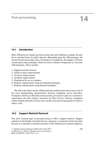 Post-processing
14
14.1 Introduction
Most AM processes require post-processing after part building to prepare the part
for its intended form, fit and/or function. Depending upon the AM technique, the
reason for post-processing varies. For purposes of simplicity, this chapter will focus
on post-processing techniques which are used to enhance components or overcome
AM limitations. These include:
1. Support material removal
2. Surface texture improvements
3. Accuracy improvements
4. Aesthetic improvements
5. Preparation for use as a pattern
6. Property enhancements using non-thermal techniques
7. Property enhancements using thermal techniques
The skill with which various AM practitioners perform post-processing is one of
the most distinguishing characteristics between competing service providers.
Companies which can efficiently and accurately post-process parts to a customer’s
expectations can often charge a premium for their services; whereas, companies
which compete primarily on price may sacrifice post-processing quality in order to
reduce costs.
14.2 Support Material Removal
The most common type of post-processing in AM is support removal. Support
material can be broadly classified into two categories: (a) material which surrounds
the part as a naturally occurring by-product of the build process (natural supports),
# Springer Science+Business Media New York 2015
I. Gibson et al., Additive Manufacturing Technologies,
DOI 10.1007/978-1-4939-2113-3_14
329
 