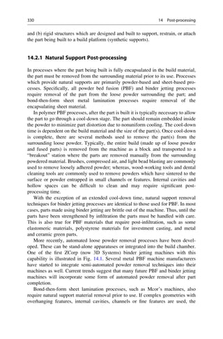 and (b) rigid structures which are designed and built to support, restrain, or attach
the part being built to a build platform (synthetic supports).
14.2.1 Natural Support Post-processing
In processes where the part being built is fully encapsulated in the build material,
the part must be removed from the surrounding material prior to its use. Processes
which provide natural supports are primarily powder-based and sheet-based pro-
cesses. Specifically, all powder bed fusion (PBF) and binder jetting processes
require removal of the part from the loose powder surrounding the part; and
bond-then-form sheet metal lamination processes require removal of the
encapsulating sheet material.
In polymer PBF processes, after the part is built it is typically necessary to allow
the part to go through a cool-down stage. The part should remain embedded inside
the powder to minimize part distortion due to nonuniform cooling. The cool-down
time is dependent on the build material and the size of the part(s). Once cool-down
is complete, there are several methods used to remove the part(s) from the
surrounding loose powder. Typically, the entire build (made up of loose powder
and fused parts) is removed from the machine as a block and transported to a
“breakout” station where the parts are removed manually from the surrounding
powdered material. Brushes, compressed air, and light bead blasting are commonly
used to remove loosely adhered powder; whereas, wood-working tools and dental
cleaning tools are commonly used to remove powders which have sintered to the
surface or powder entrapped in small channels or features. Internal cavities and
hollow spaces can be difficult to clean and may require significant post-
processing time.
With the exception of an extended cool-down time, natural support removal
techniques for binder jetting processes are identical to those used for PBF. In most
cases, parts made using binder jetting are brittle out of the machine. Thus, until the
parts have been strengthened by infiltration the parts must be handled with care.
This is also true for PBF materials that require post-infiltration, such as some
elastomeric materials, polystyrene materials for investment casting, and metal
and ceramic green parts.
More recently, automated loose powder removal processes have been devel-
oped. These can be stand-alone apparatuses or integrated into the build chamber.
One of the first ZCorp (now 3D Systems) binder jetting machines with this
capability is illustrated in Fig. 14.1. Several metal PBF machine manufacturers
have started to integrate semi-automated powder removal techniques into their
machines as well. Current trends suggest that many future PBF and binder jetting
machines will incorporate some form of automated powder removal after part
completion.
Bond-then-form sheet lamination processes, such as Mcor’s machines, also
require natural support material removal prior to use. If complex geometries with
overhanging features, internal cavities, channels or fine features are used, the
330 14 Post-processing
 