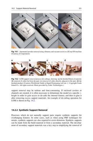 support removal may be tedious and time-consuming. If enclosed cavities or
channels are created, it is often necessary to delaminate the model at a specific z-
height in order to gain access to de-cube the internal feature; and then re-glue it
after removing excess support materials. An example of de-cubing operation for
LOM is shown in Fig. 14.2.
14.2.2 Synthetic Support Removal
Processes which do not naturally support parts require synthetic supports for
overhanging features. In some cases, such as when using PBF techniques for
metals, synthetic supports are also required to resist distortion. Synthetic supports
can be made from the build material or from a secondary material. The develop-
ment of secondary support materials was a key step in simplifying the removal of
Fig. 14.1 Automated powder removal using vibratory and vacuum assist in a ZCorp 450 machine
(Courtesy Z Corporation)
Fig. 14.2 LOM support removal process (de-cubing), showing: (a) the finished block of material;
(b) removal of cubes far from the part; (c) removal of cubes directly adjacent to the part; (d) the
finished product (Courtesy Worldwide Guide to Rapid Prototyping web site # Copyright Castle
Island Co., All rights reserved. Photo provided by Cubic Technologies.)
14.2 Support Material Removal 331
 