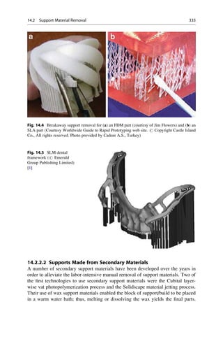 14.2.2.2 Supports Made from Secondary Materials
A number of secondary support materials have been developed over the years in
order to alleviate the labor-intensive manual removal of support materials. Two of
the first technologies to use secondary support materials were the Cubital layer-
wise vat photopolymerization process and the Solidscape material jetting process.
Their use of wax support materials enabled the block of support/build to be placed
in a warm water bath; thus, melting or dissolving the wax yields the final parts.
Fig. 14.5 SLM dental
framework (# Emerald
Group Publishing Limited)
[1]
Fig. 14.4 Breakaway support removal for (a) an FDM part (courtesy of Jim Flowers) and (b) an
SLA part (Courtesy Worldwide Guide to Rapid Prototyping web site. # Copyright Castle Island
Co., All rights reserved. Photo provided by Cadem A.S., Turkey)
14.2 Support Material Removal 333
 