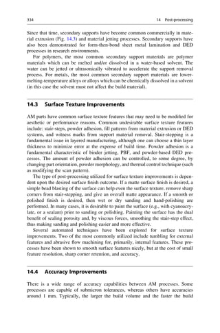Since that time, secondary supports have become common commercially in mate-
rial extrusion (Fig. 14.3) and material jetting processes. Secondary supports have
also been demonstrated for form-then-bond sheet metal lamination and DED
processes in research environments.
For polymers, the most common secondary support materials are polymer
materials which can be melted and/or dissolved in a water-based solvent. The
water can be jetted or ultrasonically vibrated to accelerate the support removal
process. For metals, the most common secondary support materials are lower-
melting-temperature alloys or alloys which can be chemically dissolved in a solvent
(in this case the solvent must not affect the build material).
14.3 Surface Texture Improvements
AM parts have common surface texture features that may need to be modified for
aesthetic or performance reasons. Common undesirable surface texture features
include: stair-steps, powder adhesion, fill patterns from material extrusion or DED
systems, and witness marks from support material removal. Stair-stepping is a
fundamental issue in layered manufacturing, although one can choose a thin layer
thickness to minimize error at the expense of build time. Powder adhesion is a
fundamental characteristic of binder jetting, PBF, and powder-based DED pro-
cesses. The amount of powder adhesion can be controlled, to some degree, by
changing part orientation, powder morphology, and thermal control technique (such
as modifying the scan pattern).
The type of post-processing utilized for surface texture improvements is depen-
dent upon the desired surface finish outcome. If a matte surface finish is desired, a
simple bead blasting of the surface can help even the surface texture, remove sharp
corners from stair-stepping, and give an overall matte appearance. If a smooth or
polished finish is desired, then wet or dry sanding and hand-polishing are
performed. In many cases, it is desirable to paint the surface (e.g., with cyanoacry-
late, or a sealant) prior to sanding or polishing. Painting the surface has the dual
benefit of sealing porosity and, by viscous forces, smoothing the stair-step effect,
thus making sanding and polishing easier and more effective.
Several automated techniques have been explored for surface texture
improvements. Two of the most commonly utilized include tumbling for external
features and abrasive flow machining for, primarily, internal features. These pro-
cesses have been shown to smooth surface features nicely, but at the cost of small
feature resolution, sharp corner retention, and accuracy.
14.4 Accuracy Improvements
There is a wide range of accuracy capabilities between AM processes. Some
processes are capable of submicron tolerances, whereas others have accuracies
around 1 mm. Typically, the larger the build volume and the faster the build
334 14 Post-processing
 