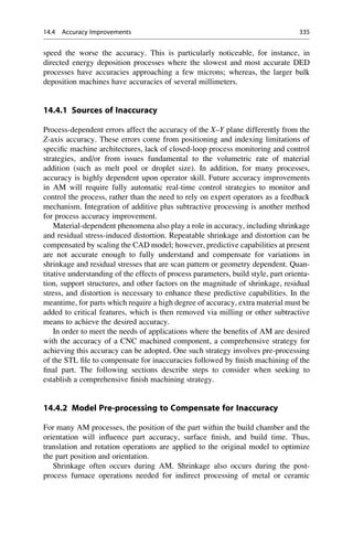 speed the worse the accuracy. This is particularly noticeable, for instance, in
directed energy deposition processes where the slowest and most accurate DED
processes have accuracies approaching a few microns; whereas, the larger bulk
deposition machines have accuracies of several millimeters.
14.4.1 Sources of Inaccuracy
Process-dependent errors affect the accuracy of the X–Y plane differently from the
Z-axis accuracy. These errors come from positioning and indexing limitations of
specific machine architectures, lack of closed-loop process monitoring and control
strategies, and/or from issues fundamental to the volumetric rate of material
addition (such as melt pool or droplet size). In addition, for many processes,
accuracy is highly dependent upon operator skill. Future accuracy improvements
in AM will require fully automatic real-time control strategies to monitor and
control the process, rather than the need to rely on expert operators as a feedback
mechanism. Integration of additive plus subtractive processing is another method
for process accuracy improvement.
Material-dependent phenomena also play a role in accuracy, including shrinkage
and residual stress-induced distortion. Repeatable shrinkage and distortion can be
compensated by scaling the CAD model; however, predictive capabilities at present
are not accurate enough to fully understand and compensate for variations in
shrinkage and residual stresses that are scan pattern or geometry dependent. Quan-
titative understanding of the effects of process parameters, build style, part orienta-
tion, support structures, and other factors on the magnitude of shrinkage, residual
stress, and distortion is necessary to enhance these predictive capabilities. In the
meantime, for parts which require a high degree of accuracy, extra material must be
added to critical features, which is then removed via milling or other subtractive
means to achieve the desired accuracy.
In order to meet the needs of applications where the benefits of AM are desired
with the accuracy of a CNC machined component, a comprehensive strategy for
achieving this accuracy can be adopted. One such strategy involves pre-processing
of the STL file to compensate for inaccuracies followed by finish machining of the
final part. The following sections describe steps to consider when seeking to
establish a comprehensive finish machining strategy.
14.4.2 Model Pre-processing to Compensate for Inaccuracy
For many AM processes, the position of the part within the build chamber and the
orientation will influence part accuracy, surface finish, and build time. Thus,
translation and rotation operations are applied to the original model to optimize
the part position and orientation.
Shrinkage often occurs during AM. Shrinkage also occurs during the post-
process furnace operations needed for indirect processing of metal or ceramic
14.4 Accuracy Improvements 335
 