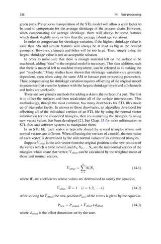green parts. Pre-process manipulation of the STL model will allow a scale factor to
be used to compensate for the average shrinkage of the process chain. However,
when compensating for average shrinkage, there will always be some features
which shrink slightly more or less than the average (shrinkage variation).
In order to compensate for shrinkage variation, if the highest shrinkage value is
used then ribs and similar features will always be at least as big as the desired
geometry. However, channels and holes will be too large. Thus, simply using the
largest shrinkage value is not an acceptable solution.
In order to make sure that there is enough material left on the surface to be
machined, adding “skin” to the original model is necessary. This skin addition, such
that there is material left to machine everywhere, can be referred to as making the
part “steel-safe.” Many studies have shown that shrinkage variations are geometry
dependent, even when using the same AM or furnace post-processing parameters.
Thus, compensating for shrinkage variation requires offsetting of the original model
to guarantee that even the features with the largest shrinkage levels and all channels
and holes are steel-safe.
There are two primary methods for adding a skin to the surface of a part. The first
is to offset the surfaces and then recalculate all of the surface intersections. This
methodology, though the most common, has many drawbacks for STL files made
up of triangular facets. In answer to these drawbacks, an algorithm developed for
offsetting all of the individual vertices of an STL file by using the normal vector
information for the connected triangles, then reconstructing the triangles by using
new vertex values, has been developed [2]. See Chap. 15 for more information on
STL files and software systems to manipulate them.
In an STL file, each vertex is typically shared by several triangles whose unit
normal vectors are different. When offsetting the vertices of a model, the new value
of each vertex is determined by the unit normal values of its connected triangles.
Suppose Voffset is the unit vector from the original position to the new position of
the vertex which is to be moved, and N1, N2, . . . Nn are the unit normal vectors of the
triangles which share that vertex; Voffset can be calculated by the weighted mean of
those unit normal vectors,
Voffset ¼
X
n
i¼1
WiNi ð14:1Þ
where Wi are coefficients whose values are determined to satisfy the equation,
Voffset  N ¼ 1 i ¼ 1, 2, . . . n
ð Þ ð14:2Þ
After solving forVoffset;the new position Pnew of the vertex is given by the equation,
Pnew ¼ Porignal þ Voffset∗doffset ð14:3Þ
where doffset is the offset dimension set by the user.
336 14 Post-processing
 