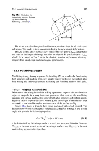 The above procedure is repeated until the new position values for all vertices are
calculated. The model is then reconstructed using the new triangle information.
Thus, to use this offset methodology, one need to only enter a doffset value that is
the same as the largest shrinkage variation anticipated. In practical terms, doffset
should be set equal to 2 or 3 times the absolute standard deviation of shrinkage
measured for a particular machine/material combination.
14.4.3 Machining Strategy
Machining strategy is very important for finishing AM parts and tools. Considering
both accuracy and machine efficiency, adaptive raster milling of the surface, plus
hole drilling and sharp edge contour machining can fulfill the needs of most parts.
14.4.3.1 Adaptive Raster Milling
When raster machining is used for milling operations, stepover distance between
adjacent toolpaths is a very important parameter that controls the machining
accuracy and surface quality. It is known that higher accuracy and surface quality
require a smaller stepover distance. Normally, the cusp height of material left after
the model is machined is used as a measurement of the surface quality.
Figure 14.6 shows a triangle face being machined with a ball endmill. The
relationship between cusp height h, cutter radius r, stepover distance d, and incline
angle α is given in the following equation:
d ¼ 2:0
ﬃﬃﬃﬃﬃﬃﬃﬃﬃﬃﬃﬃﬃﬃﬃﬃﬃﬃﬃﬃﬃﬃﬃﬃﬃﬃ
r2  r  h
ð Þ2
q
cos α ð14:4Þ
α is determined by the triangle surface normal and stepover direction. Suppose
Ntriangle is the unit normal vector of the triangle surface, and NStepover is the unit
vector along stepover direction, then
α
d
r
h
l
Fig. 14.6 Illustration for
determining stepover distance
(# Emerald Group
Publishing Limited) [3]
14.4 Accuracy Improvements 337
 
