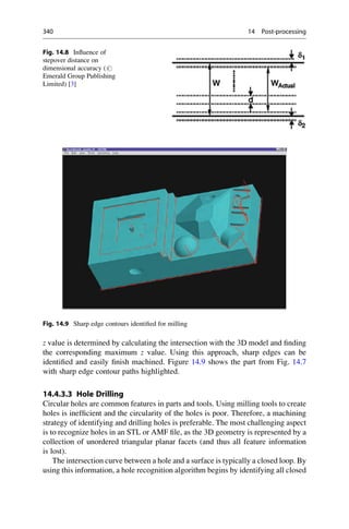z value is determined by calculating the intersection with the 3D model and finding
the corresponding maximum z value. Using this approach, sharp edges can be
identified and easily finish machined. Figure 14.9 shows the part from Fig. 14.7
with sharp edge contour paths highlighted.
14.4.3.3 Hole Drilling
Circular holes are common features in parts and tools. Using milling tools to create
holes is inefficient and the circularity of the holes is poor. Therefore, a machining
strategy of identifying and drilling holes is preferable. The most challenging aspect
is to recognize holes in an STL or AMF file, as the 3D geometry is represented by a
collection of unordered triangular planar facets (and thus all feature information
is lost).
The intersection curve between a hole and a surface is typically a closed loop. By
using this information, a hole recognition algorithm begins by identifying all closed
Fig. 14.8 Influence of
stepover distance on
dimensional accuracy (#
Emerald Group Publishing
Limited) [3]
Fig. 14.9 Sharp edge contours identified for milling
340 14 Post-processing
 